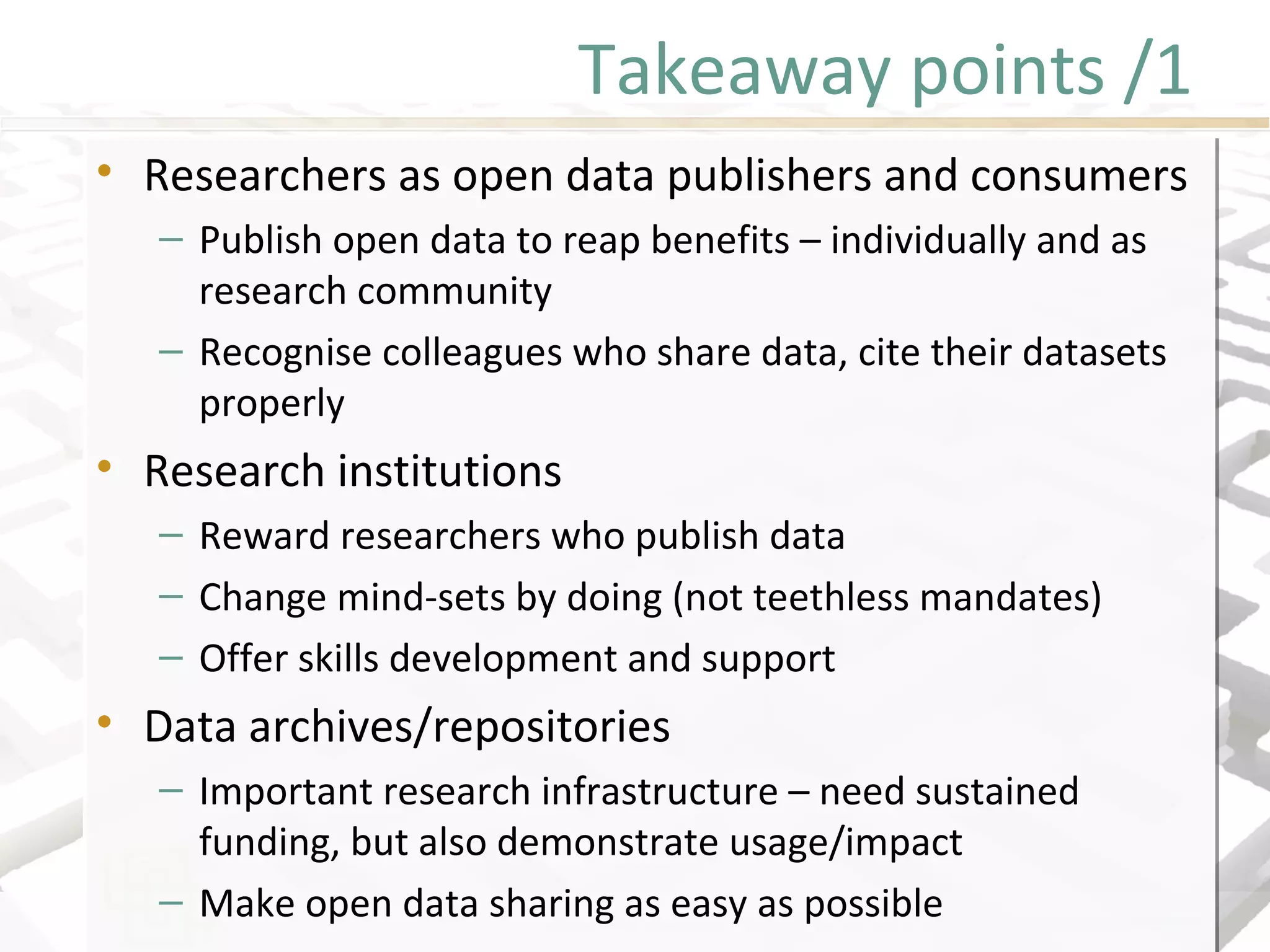 Takeaway points /1
• Researchers as open data publishers and consumers
– Publish open data to reap benefits – individually and as
research community
– Recognise colleagues who share data, cite their datasets
properly
• Research institutions
– Reward researchers who publish data
– Change mind-sets by doing (not teethless mandates)
– Offer skills development and support
• Data archives/repositories
– Important research infrastructure – need sustained
funding, but also demonstrate usage/impact
– Make open data sharing as easy as possible
• Researchers as open data publishers and consumers
– Publish open data to reap benefits – individually and as
research community
– Recognise colleagues who share data, cite their datasets
properly
• Research institutions
– Reward researchers who publish data
– Change mind-sets by doing (not teethless mandates)
– Offer skills development and support
• Data archives/repositories
– Important research infrastructure – need sustained
funding, but also demonstrate usage/impact
– Make open data sharing as easy as possible
 