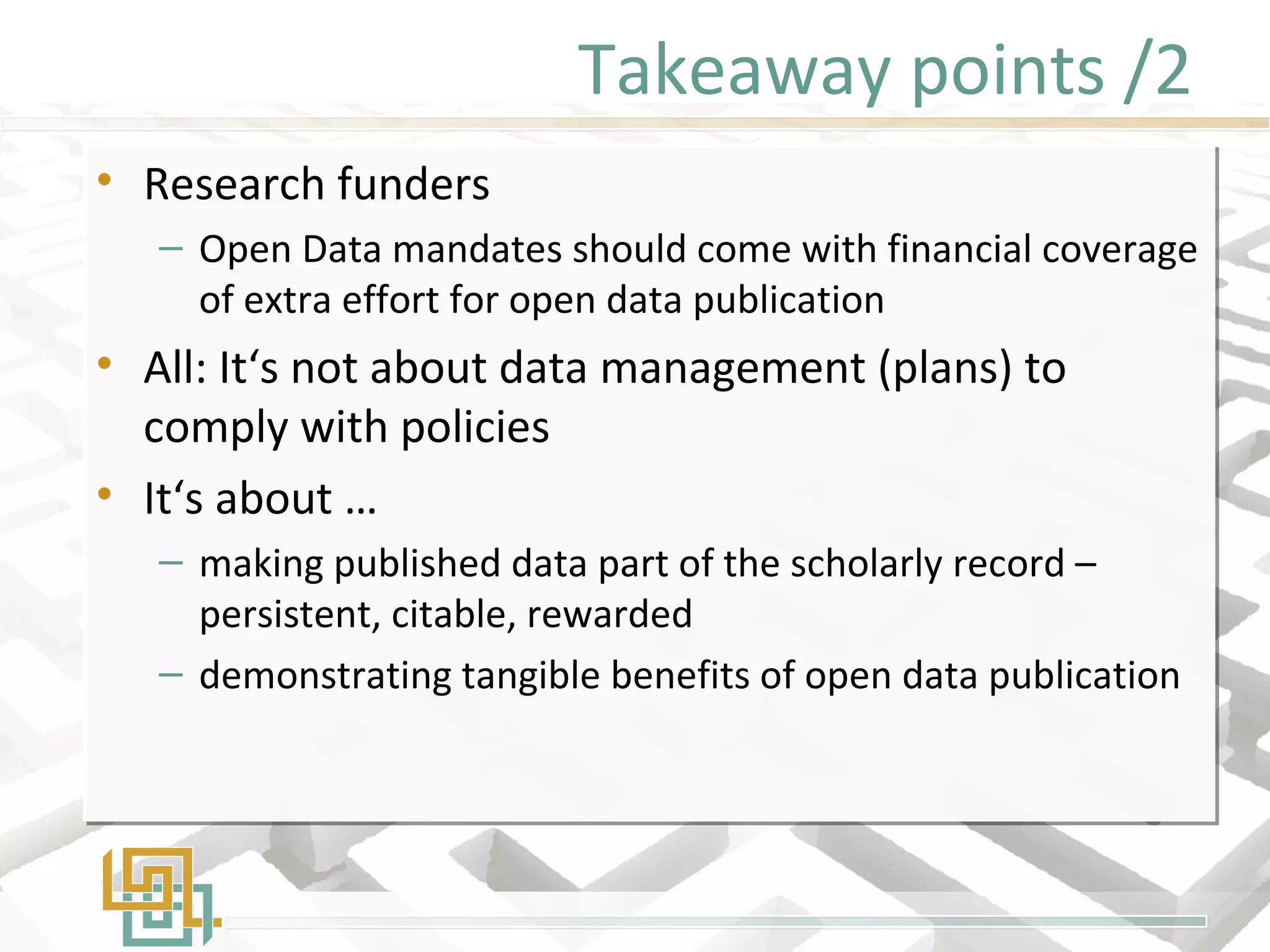 Takeaway points /2
• Research funders
– Open Data mandates should come with financial coverage
of extra effort for open data publication
• All: It‘s not about data management (plans) to
comply with policies
• It‘s about …
– making published data part of the scholarly record –
persistent, citable, rewarded
– demonstrating tangible benefits of open data publication
• Research funders
– Open Data mandates should come with financial coverage
of extra effort for open data publication
• All: It‘s not about data management (plans) to
comply with policies
• It‘s about …
– making published data part of the scholarly record –
persistent, citable, rewarded
– demonstrating tangible benefits of open data publication
 