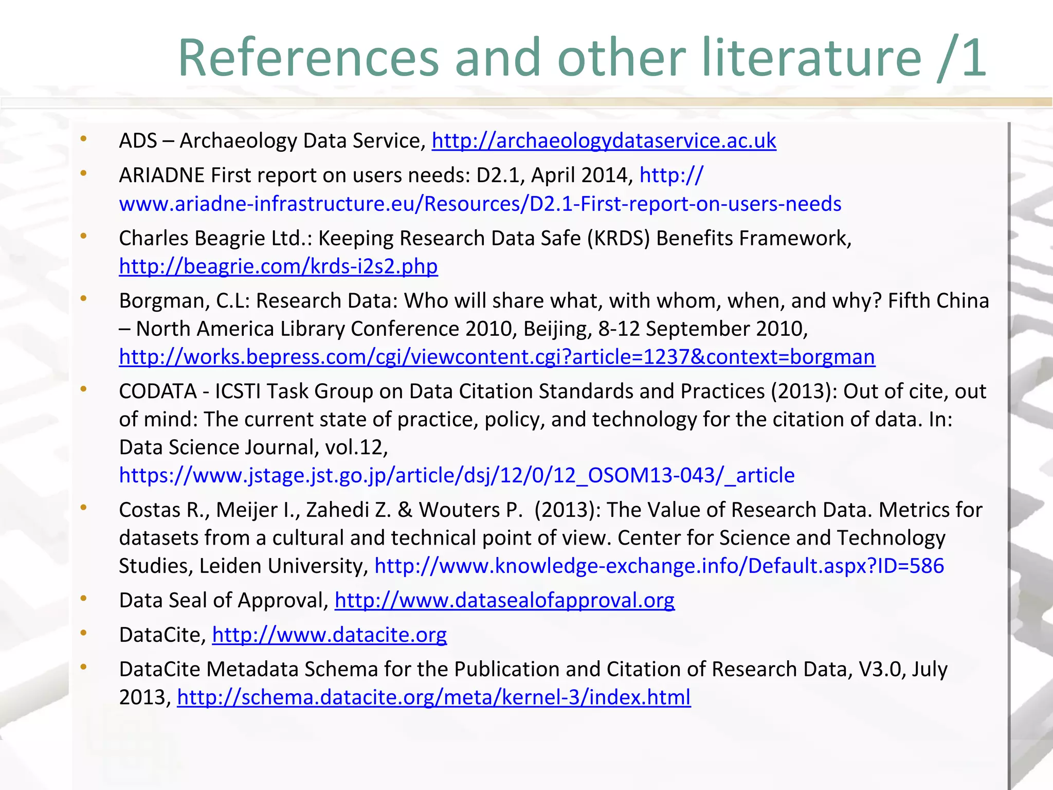 References and other literature /1
• ADS – Archaeology Data Service, http://archaeologydataservice.ac.uk
• ARIADNE First report on users needs: D2.1, April 2014, http://
www.ariadne-infrastructure.eu/Resources/D2.1-First-report-on-users-needs
• Charles Beagrie Ltd.: Keeping Research Data Safe (KRDS) Benefits Framework,
http://beagrie.com/krds-i2s2.php
• Borgman, C.L: Research Data: Who will share what, with whom, when, and why? Fifth China
– North America Library Conference 2010, Beijing, 8-12 September 2010,
http://works.bepress.com/cgi/viewcontent.cgi?article=1237&context=borgman
• CODATA - ICSTI Task Group on Data Citation Standards and Practices (2013): Out of cite, out
of mind: The current state of practice, policy, and technology for the citation of data. In:
Data Science Journal, vol.12,
https://www.jstage.jst.go.jp/article/dsj/12/0/12_OSOM13-043/_article
• Costas R., Meijer I., Zahedi Z. & Wouters P. (2013): The Value of Research Data. Metrics for
datasets from a cultural and technical point of view. Center for Science and Technology
Studies, Leiden University, http://www.knowledge-exchange.info/Default.aspx?ID=586
• Data Seal of Approval, http://www.datasealofapproval.org
• DataCite, http://www.datacite.org
• DataCite Metadata Schema for the Publication and Citation of Research Data, V3.0, July
2013, http://schema.datacite.org/meta/kernel-3/index.html
• ADS – Archaeology Data Service, http://archaeologydataservice.ac.uk
• ARIADNE First report on users needs: D2.1, April 2014, http://
www.ariadne-infrastructure.eu/Resources/D2.1-First-report-on-users-needs
• Charles Beagrie Ltd.: Keeping Research Data Safe (KRDS) Benefits Framework,
http://beagrie.com/krds-i2s2.php
• Borgman, C.L: Research Data: Who will share what, with whom, when, and why? Fifth China
– North America Library Conference 2010, Beijing, 8-12 September 2010,
http://works.bepress.com/cgi/viewcontent.cgi?article=1237&context=borgman
• CODATA - ICSTI Task Group on Data Citation Standards and Practices (2013): Out of cite, out
of mind: The current state of practice, policy, and technology for the citation of data. In:
Data Science Journal, vol.12,
https://www.jstage.jst.go.jp/article/dsj/12/0/12_OSOM13-043/_article
• Costas R., Meijer I., Zahedi Z. & Wouters P. (2013): The Value of Research Data. Metrics for
datasets from a cultural and technical point of view. Center for Science and Technology
Studies, Leiden University, http://www.knowledge-exchange.info/Default.aspx?ID=586
• Data Seal of Approval, http://www.datasealofapproval.org
• DataCite, http://www.datacite.org
• DataCite Metadata Schema for the Publication and Citation of Research Data, V3.0, July
2013, http://schema.datacite.org/meta/kernel-3/index.html
 