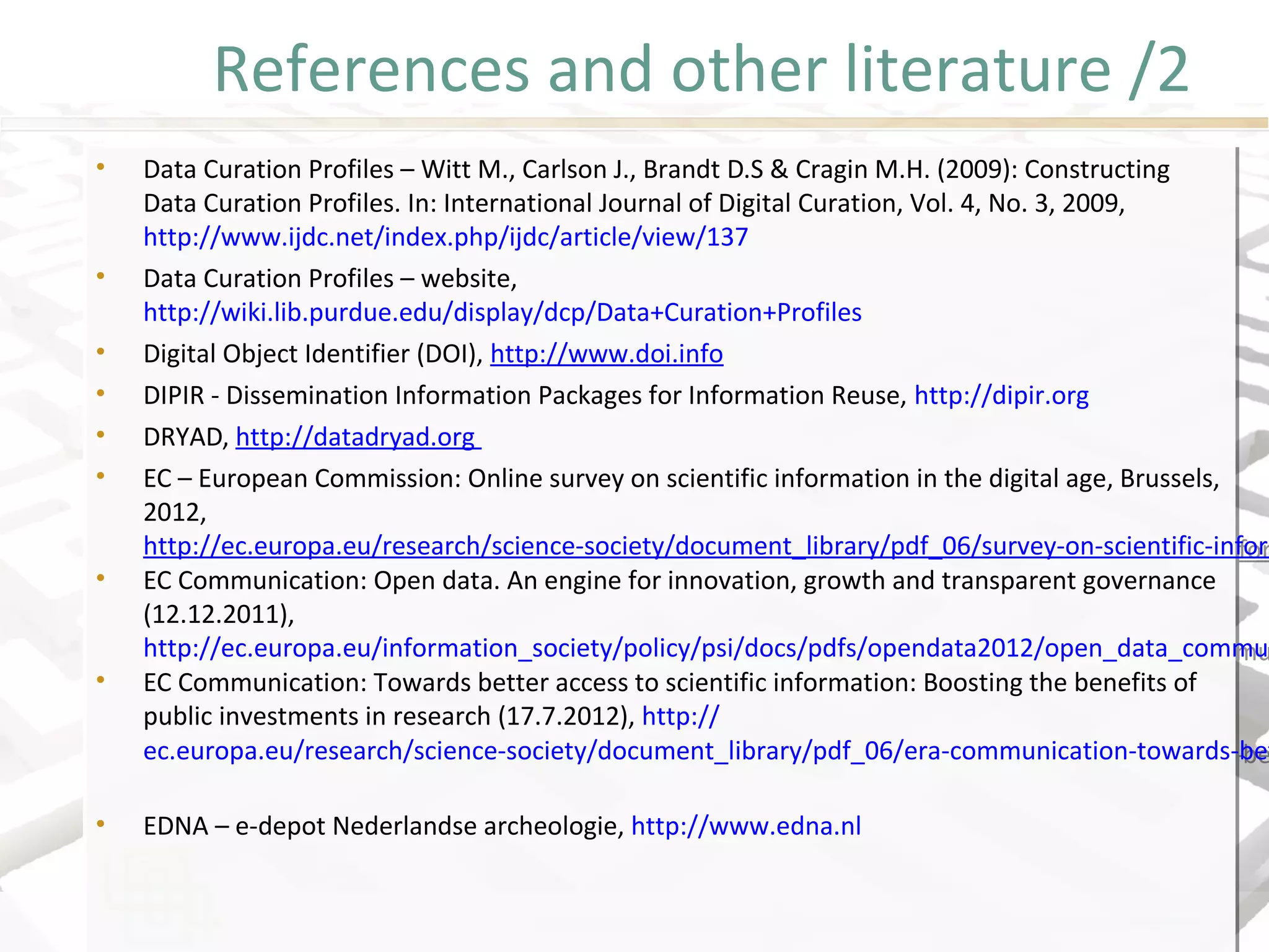 References and other literature /2
• Data Curation Profiles – Witt M., Carlson J., Brandt D.S & Cragin M.H. (2009): Constructing
Data Curation Profiles. In: International Journal of Digital Curation, Vol. 4, No. 3, 2009,
http://www.ijdc.net/index.php/ijdc/article/view/137
• Data Curation Profiles – website,
http://wiki.lib.purdue.edu/display/dcp/Data+Curation+Profiles
• Digital Object Identifier (DOI), http://www.doi.info
• DIPIR - Dissemination Information Packages for Information Reuse, http://dipir.org
• DRYAD, http://datadryad.org
• EC – European Commission: Online survey on scientific information in the digital age, Brussels,
2012,
http://ec.europa.eu/research/science-society/document_library/pdf_06/survey-on-scientific-infor
• EC Communication: Open data. An engine for innovation, growth and transparent governance
(12.12.2011),
http://ec.europa.eu/information_society/policy/psi/docs/pdfs/opendata2012/open_data_commu
• EC Communication: Towards better access to scientific information: Boosting the benefits of
public investments in research (17.7.2012), http://
ec.europa.eu/research/science-society/document_library/pdf_06/era-communication-towards-be
• EDNA – e-depot Nederlandse archeologie, http://www.edna.nl
• Data Curation Profiles – Witt M., Carlson J., Brandt D.S & Cragin M.H. (2009): Constructing
Data Curation Profiles. In: International Journal of Digital Curation, Vol. 4, No. 3, 2009,
http://www.ijdc.net/index.php/ijdc/article/view/137
• Data Curation Profiles – website,
http://wiki.lib.purdue.edu/display/dcp/Data+Curation+Profiles
• Digital Object Identifier (DOI), http://www.doi.info
• DIPIR - Dissemination Information Packages for Information Reuse, http://dipir.org
• DRYAD, http://datadryad.org
• EC – European Commission: Online survey on scientific information in the digital age, Brussels,
2012,
http://ec.europa.eu/research/science-society/document_library/pdf_06/survey-on-scientific-inform
• EC Communication: Open data. An engine for innovation, growth and transparent governance
(12.12.2011),
http://ec.europa.eu/information_society/policy/psi/docs/pdfs/opendata2012/open_data_commun
• EC Communication: Towards better access to scientific information: Boosting the benefits of
public investments in research (17.7.2012), http://
ec.europa.eu/research/science-society/document_library/pdf_06/era-communication-towards-bet
• EDNA – e-depot Nederlandse archeologie, http://www.edna.nl
 