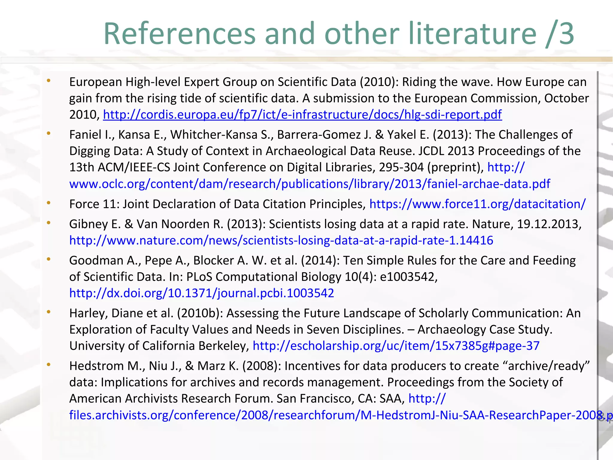 References and other literature /3
• European High-level Expert Group on Scientific Data (2010): Riding the wave. How Europe can
gain from the rising tide of scientific data. A submission to the European Commission, October
2010, http://cordis.europa.eu/fp7/ict/e-infrastructure/docs/hlg-sdi-report.pdf
• Faniel I., Kansa E., Whitcher-Kansa S., Barrera-Gomez J. & Yakel E. (2013): The Challenges of
Digging Data: A Study of Context in Archaeological Data Reuse. JCDL 2013 Proceedings of the
13th ACM/IEEE-CS Joint Conference on Digital Libraries, 295-304 (preprint), http://
www.oclc.org/content/dam/research/publications/library/2013/faniel-archae-data.pdf
• Force 11: Joint Declaration of Data Citation Principles, https://www.force11.org/datacitation/
• Gibney E. & Van Noorden R. (2013): Scientists losing data at a rapid rate. Nature, 19.12.2013,
http://www.nature.com/news/scientists-losing-data-at-a-rapid-rate-1.14416
• Goodman A., Pepe A., Blocker A. W. et al. (2014): Ten Simple Rules for the Care and Feeding
of Scientific Data. In: PLoS Computational Biology 10(4): e1003542,
http://dx.doi.org/10.1371/journal.pcbi.1003542
• Harley, Diane et al. (2010b): Assessing the Future Landscape of Scholarly Communication: An
Exploration of Faculty Values and Needs in Seven Disciplines. – Archaeology Case Study.
University of California Berkeley, http://escholarship.org/uc/item/15x7385g#page-37
• Hedstrom M., Niu J., & Marz K. (2008): Incentives for data producers to create “archive/ready”
data: Implications for archives and records management. Proceedings from the Society of
American Archivists Research Forum. San Francisco, CA: SAA, http://
files.archivists.org/conference/2008/researchforum/M-HedstromJ-Niu-SAA-ResearchPaper-2008.p
• European High-level Expert Group on Scientific Data (2010): Riding the wave. How Europe can
gain from the rising tide of scientific data. A submission to the European Commission, October
2010, http://cordis.europa.eu/fp7/ict/e-infrastructure/docs/hlg-sdi-report.pdf
• Faniel I., Kansa E., Whitcher-Kansa S., Barrera-Gomez J. & Yakel E. (2013): The Challenges of
Digging Data: A Study of Context in Archaeological Data Reuse. JCDL 2013 Proceedings of the
13th ACM/IEEE-CS Joint Conference on Digital Libraries, 295-304 (preprint), http://
www.oclc.org/content/dam/research/publications/library/2013/faniel-archae-data.pdf
• Force 11: Joint Declaration of Data Citation Principles, https://www.force11.org/datacitation/
• Gibney E. & Van Noorden R. (2013): Scientists losing data at a rapid rate. Nature, 19.12.2013,
http://www.nature.com/news/scientists-losing-data-at-a-rapid-rate-1.14416
• Goodman A., Pepe A., Blocker A. W. et al. (2014): Ten Simple Rules for the Care and Feeding
of Scientific Data. In: PLoS Computational Biology 10(4): e1003542,
http://dx.doi.org/10.1371/journal.pcbi.1003542
• Harley, Diane et al. (2010b): Assessing the Future Landscape of Scholarly Communication: An
Exploration of Faculty Values and Needs in Seven Disciplines. – Archaeology Case Study.
University of California Berkeley, http://escholarship.org/uc/item/15x7385g#page-37
• Hedstrom M., Niu J., & Marz K. (2008): Incentives for data producers to create “archive/ready”
data: Implications for archives and records management. Proceedings from the Society of
American Archivists Research Forum. San Francisco, CA: SAA, http://
files.archivists.org/conference/2008/researchforum/M-HedstromJ-Niu-SAA-ResearchPaper-2008.p
 