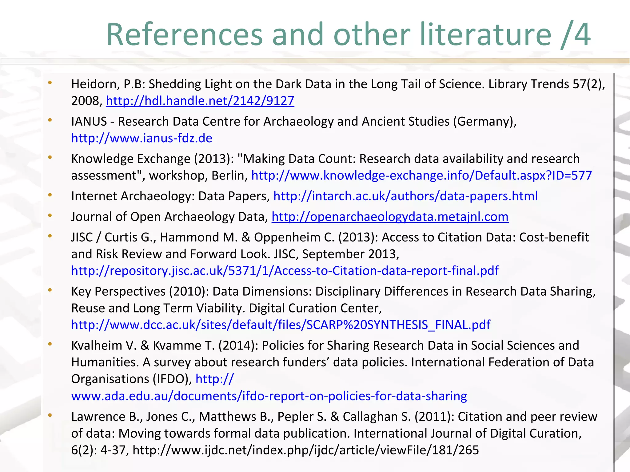 References and other literature /4
• Heidorn, P.B: Shedding Light on the Dark Data in the Long Tail of Science. Library Trends 57(2),
2008, http://hdl.handle.net/2142/9127
• IANUS - Research Data Centre for Archaeology and Ancient Studies (Germany),
http://www.ianus-fdz.de
• Knowledge Exchange (2013): "Making Data Count: Research data availability and research
assessment", workshop, Berlin, http://www.knowledge-exchange.info/Default.aspx?ID=577
• Internet Archaeology: Data Papers, http://intarch.ac.uk/authors/data-papers.html
• Journal of Open Archaeology Data, http://openarchaeologydata.metajnl.com
• JISC / Curtis G., Hammond M. & Oppenheim C. (2013): Access to Citation Data: Cost-benefit
and Risk Review and Forward Look. JISC, September 2013,
http://repository.jisc.ac.uk/5371/1/Access-to-Citation-data-report-final.pdf
• Key Perspectives (2010): Data Dimensions: Disciplinary Differences in Research Data Sharing,
Reuse and Long Term Viability. Digital Curation Center,
http://www.dcc.ac.uk/sites/default/files/SCARP%20SYNTHESIS_FINAL.pdf
• Kvalheim V. & Kvamme T. (2014): Policies for Sharing Research Data in Social Sciences and
Humanities. A survey about research funders’ data policies. International Federation of Data
Organisations (IFDO), http://
www.ada.edu.au/documents/ifdo-report-on-policies-for-data-sharing
• Lawrence B., Jones C., Matthews B., Pepler S. & Callaghan S. (2011): Citation and peer review
of data: Moving towards formal data publication. International Journal of Digital Curation,
6(2): 4-37, http://www.ijdc.net/index.php/ijdc/article/viewFile/181/265
• Heidorn, P.B: Shedding Light on the Dark Data in the Long Tail of Science. Library Trends 57(2),
2008, http://hdl.handle.net/2142/9127
• IANUS - Research Data Centre for Archaeology and Ancient Studies (Germany),
http://www.ianus-fdz.de
• Knowledge Exchange (2013): "Making Data Count: Research data availability and research
assessment", workshop, Berlin, http://www.knowledge-exchange.info/Default.aspx?ID=577
• Internet Archaeology: Data Papers, http://intarch.ac.uk/authors/data-papers.html
• Journal of Open Archaeology Data, http://openarchaeologydata.metajnl.com
• JISC / Curtis G., Hammond M. & Oppenheim C. (2013): Access to Citation Data: Cost-benefit
and Risk Review and Forward Look. JISC, September 2013,
http://repository.jisc.ac.uk/5371/1/Access-to-Citation-data-report-final.pdf
• Key Perspectives (2010): Data Dimensions: Disciplinary Differences in Research Data Sharing,
Reuse and Long Term Viability. Digital Curation Center,
http://www.dcc.ac.uk/sites/default/files/SCARP%20SYNTHESIS_FINAL.pdf
• Kvalheim V. & Kvamme T. (2014): Policies for Sharing Research Data in Social Sciences and
Humanities. A survey about research funders’ data policies. International Federation of Data
Organisations (IFDO), http://
www.ada.edu.au/documents/ifdo-report-on-policies-for-data-sharing
• Lawrence B., Jones C., Matthews B., Pepler S. & Callaghan S. (2011): Citation and peer review
of data: Moving towards formal data publication. International Journal of Digital Curation,
6(2): 4-37, http://www.ijdc.net/index.php/ijdc/article/viewFile/181/265
 
