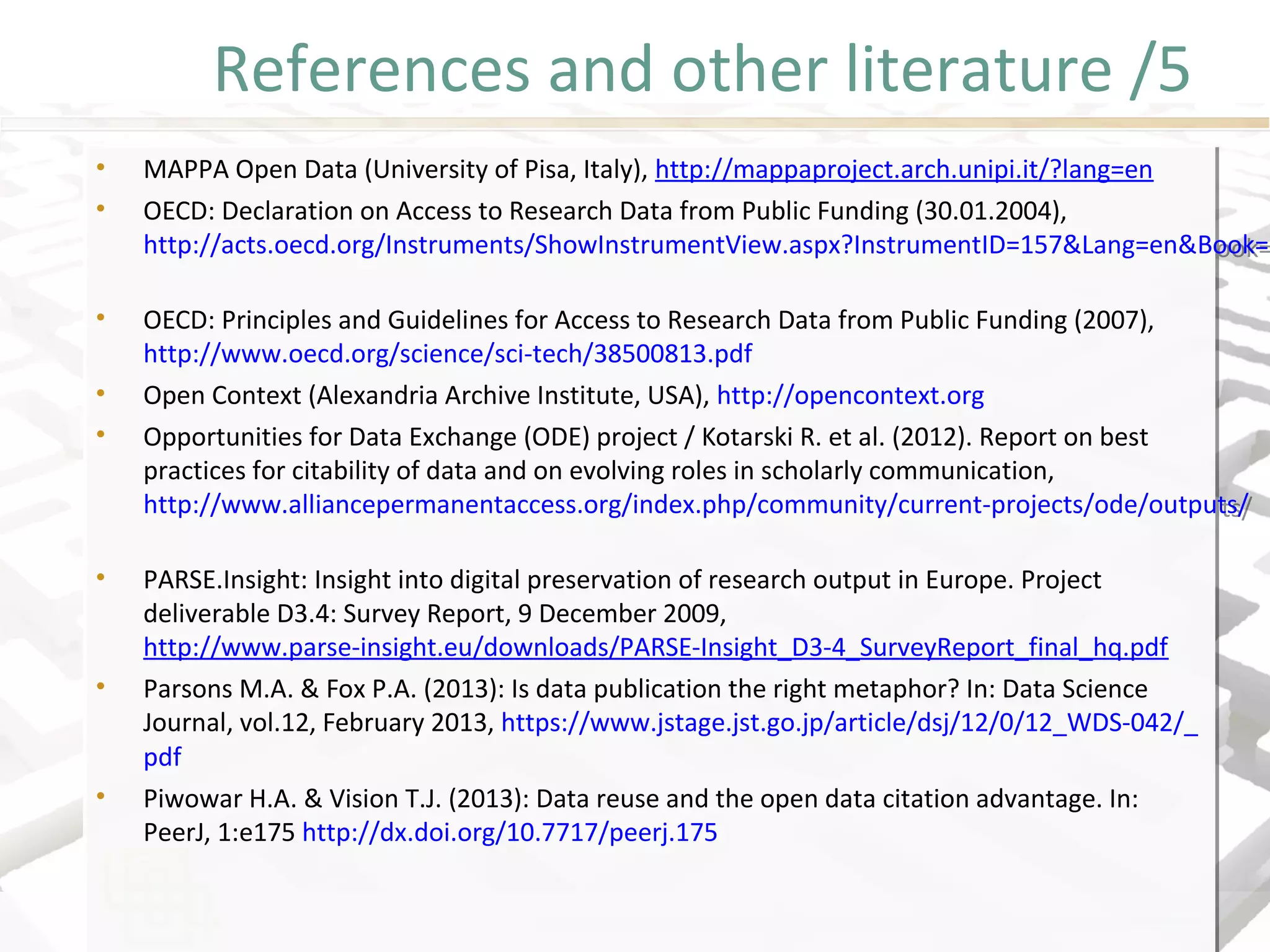 References and other literature /5
• MAPPA Open Data (University of Pisa, Italy), http://mappaproject.arch.unipi.it/?lang=en
• OECD: Declaration on Access to Research Data from Public Funding (30.01.2004),
http://acts.oecd.org/Instruments/ShowInstrumentView.aspx?InstrumentID=157&Lang=en&Book=
• OECD: Principles and Guidelines for Access to Research Data from Public Funding (2007),
http://www.oecd.org/science/sci-tech/38500813.pdf
• Open Context (Alexandria Archive Institute, USA), http://opencontext.org
• Opportunities for Data Exchange (ODE) project / Kotarski R. et al. (2012). Report on best
practices for citability of data and on evolving roles in scholarly communication,
http://www.alliancepermanentaccess.org/index.php/community/current-projects/ode/outputs/
• PARSE.Insight: Insight into digital preservation of research output in Europe. Project
deliverable D3.4: Survey Report, 9 December 2009,
http://www.parse-insight.eu/downloads/PARSE-Insight_D3-4_SurveyReport_final_hq.pdf
• Parsons M.A. & Fox P.A. (2013): Is data publication the right metaphor? In: Data Science
Journal, vol.12, February 2013, https://www.jstage.jst.go.jp/article/dsj/12/0/12_WDS-042/_
pdf
• Piwowar H.A. & Vision T.J. (2013): Data reuse and the open data citation advantage. In:
PeerJ, 1:e175 http://dx.doi.org/10.7717/peerj.175
• MAPPA Open Data (University of Pisa, Italy), http://mappaproject.arch.unipi.it/?lang=en
• OECD: Declaration on Access to Research Data from Public Funding (30.01.2004),
http://acts.oecd.org/Instruments/ShowInstrumentView.aspx?InstrumentID=157&Lang=en&Book=F
• OECD: Principles and Guidelines for Access to Research Data from Public Funding (2007),
http://www.oecd.org/science/sci-tech/38500813.pdf
• Open Context (Alexandria Archive Institute, USA), http://opencontext.org
• Opportunities for Data Exchange (ODE) project / Kotarski R. et al. (2012). Report on best
practices for citability of data and on evolving roles in scholarly communication,
http://www.alliancepermanentaccess.org/index.php/community/current-projects/ode/outputs/
• PARSE.Insight: Insight into digital preservation of research output in Europe. Project
deliverable D3.4: Survey Report, 9 December 2009,
http://www.parse-insight.eu/downloads/PARSE-Insight_D3-4_SurveyReport_final_hq.pdf
• Parsons M.A. & Fox P.A. (2013): Is data publication the right metaphor? In: Data Science
Journal, vol.12, February 2013, https://www.jstage.jst.go.jp/article/dsj/12/0/12_WDS-042/_
pdf
• Piwowar H.A. & Vision T.J. (2013): Data reuse and the open data citation advantage. In:
PeerJ, 1:e175 http://dx.doi.org/10.7717/peerj.175
 