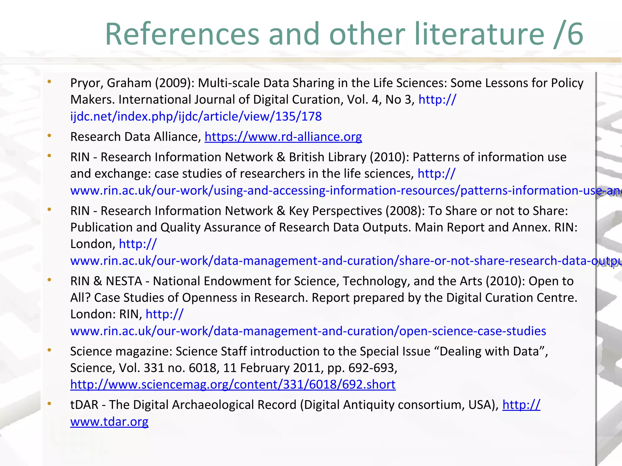 References and other literature /6
• Pryor, Graham (2009): Multi-scale Data Sharing in the Life Sciences: Some Lessons for Policy
Makers. International Journal of Digital Curation, Vol. 4, No 3, http://
ijdc.net/index.php/ijdc/article/view/135/178
• Research Data Alliance, https://www.rd-alliance.org
• RIN - Research Information Network & British Library (2010): Patterns of information use
and exchange: case studies of researchers in the life sciences, http://
www.rin.ac.uk/our-work/using-and-accessing-information-resources/patterns-information-use-an
• RIN - Research Information Network & Key Perspectives (2008): To Share or not to Share:
Publication and Quality Assurance of Research Data Outputs. Main Report and Annex. RIN:
London, http://
www.rin.ac.uk/our-work/data-management-and-curation/share-or-not-share-research-data-outpu
• RIN & NESTA - National Endowment for Science, Technology, and the Arts (2010): Open to
All? Case Studies of Openness in Research. Report prepared by the Digital Curation Centre.
London: RIN, http://
www.rin.ac.uk/our-work/data-management-and-curation/open-science-case-studies
• Science magazine: Science Staff introduction to the Special Issue “Dealing with Data”,
Science, Vol. 331 no. 6018, 11 February 2011, pp. 692-693,
http://www.sciencemag.org/content/331/6018/692.short
• tDAR - The Digital Archaeological Record (Digital Antiquity consortium, USA), http://
www.tdar.org
• Pryor, Graham (2009): Multi-scale Data Sharing in the Life Sciences: Some Lessons for Policy
Makers. International Journal of Digital Curation, Vol. 4, No 3, http://
ijdc.net/index.php/ijdc/article/view/135/178
• Research Data Alliance, https://www.rd-alliance.org
• RIN - Research Information Network & British Library (2010): Patterns of information use
and exchange: case studies of researchers in the life sciences, http://
www.rin.ac.uk/our-work/using-and-accessing-information-resources/patterns-information-use-and
• RIN - Research Information Network & Key Perspectives (2008): To Share or not to Share:
Publication and Quality Assurance of Research Data Outputs. Main Report and Annex. RIN:
London, http://
www.rin.ac.uk/our-work/data-management-and-curation/share-or-not-share-research-data-outpu
• RIN & NESTA - National Endowment for Science, Technology, and the Arts (2010): Open to
All? Case Studies of Openness in Research. Report prepared by the Digital Curation Centre.
London: RIN, http://
www.rin.ac.uk/our-work/data-management-and-curation/open-science-case-studies
• Science magazine: Science Staff introduction to the Special Issue “Dealing with Data”,
Science, Vol. 331 no. 6018, 11 February 2011, pp. 692-693,
http://www.sciencemag.org/content/331/6018/692.short
• tDAR - The Digital Archaeological Record (Digital Antiquity consortium, USA), http://
www.tdar.org
 