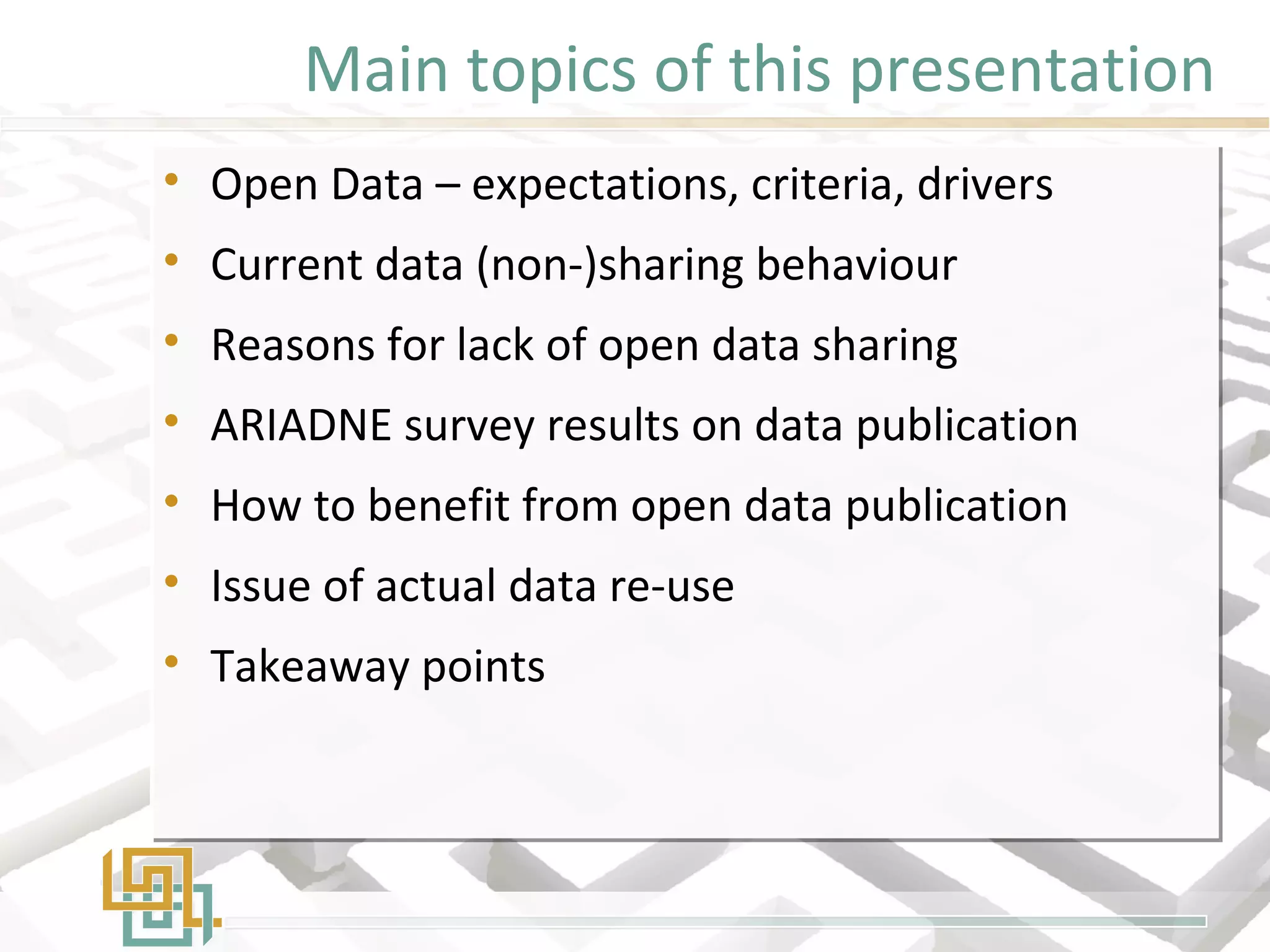 Main topics of this presentation
• Open Data – expectations, criteria, drivers
• Current data (non-)sharing behaviour
• Reasons for lack of open data sharing
• ARIADNE survey results on data publication
• How to benefit from open data publication
• Issue of actual data re-use
• Takeaway points
• Open Data – expectations, criteria, drivers
• Current data (non-)sharing behaviour
• Reasons for lack of open data sharing
• ARIADNE survey results on data publication
• How to benefit from open data publication
• Issue of actual data re-use
• Takeaway points
 