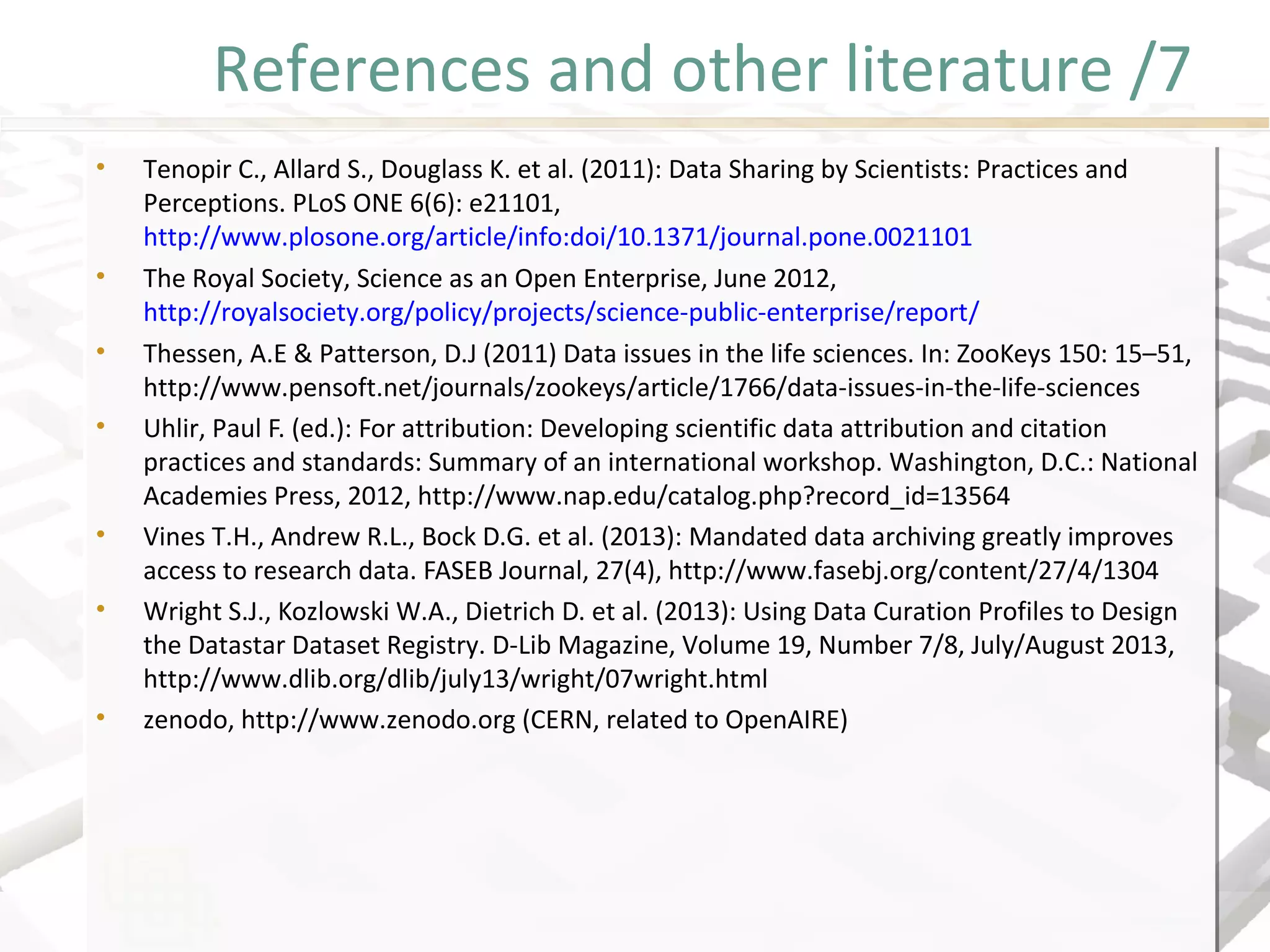References and other literature /7
• Tenopir C., Allard S., Douglass K. et al. (2011): Data Sharing by Scientists: Practices and
Perceptions. PLoS ONE 6(6): e21101,
http://www.plosone.org/article/info:doi/10.1371/journal.pone.0021101
• The Royal Society, Science as an Open Enterprise, June 2012,
http://royalsociety.org/policy/projects/science-public-enterprise/report/
• Thessen, A.E & Patterson, D.J (2011) Data issues in the life sciences. In: ZooKeys 150: 15–51,
http://www.pensoft.net/journals/zookeys/article/1766/data-issues-in-the-life-sciences
• Uhlir, Paul F. (ed.): For attribution: Developing scientific data attribution and citation
practices and standards: Summary of an international workshop. Washington, D.C.: National
Academies Press, 2012, http://www.nap.edu/catalog.php?record_id=13564
• Vines T.H., Andrew R.L., Bock D.G. et al. (2013): Mandated data archiving greatly improves
access to research data. FASEB Journal, 27(4), http://www.fasebj.org/content/27/4/1304
• Wright S.J., Kozlowski W.A., Dietrich D. et al. (2013): Using Data Curation Profiles to Design
the Datastar Dataset Registry. D-Lib Magazine, Volume 19, Number 7/8, July/August 2013,
http://www.dlib.org/dlib/july13/wright/07wright.html
• zenodo, http://www.zenodo.org (CERN, related to OpenAIRE)
• Tenopir C., Allard S., Douglass K. et al. (2011): Data Sharing by Scientists: Practices and
Perceptions. PLoS ONE 6(6): e21101,
http://www.plosone.org/article/info:doi/10.1371/journal.pone.0021101
• The Royal Society, Science as an Open Enterprise, June 2012,
http://royalsociety.org/policy/projects/science-public-enterprise/report/
• Thessen, A.E & Patterson, D.J (2011) Data issues in the life sciences. In: ZooKeys 150: 15–51,
http://www.pensoft.net/journals/zookeys/article/1766/data-issues-in-the-life-sciences
• Uhlir, Paul F. (ed.): For attribution: Developing scientific data attribution and citation
practices and standards: Summary of an international workshop. Washington, D.C.: National
Academies Press, 2012, http://www.nap.edu/catalog.php?record_id=13564
• Vines T.H., Andrew R.L., Bock D.G. et al. (2013): Mandated data archiving greatly improves
access to research data. FASEB Journal, 27(4), http://www.fasebj.org/content/27/4/1304
• Wright S.J., Kozlowski W.A., Dietrich D. et al. (2013): Using Data Curation Profiles to Design
the Datastar Dataset Registry. D-Lib Magazine, Volume 19, Number 7/8, July/August 2013,
http://www.dlib.org/dlib/july13/wright/07wright.html
• zenodo, http://www.zenodo.org (CERN, related to OpenAIRE)
 