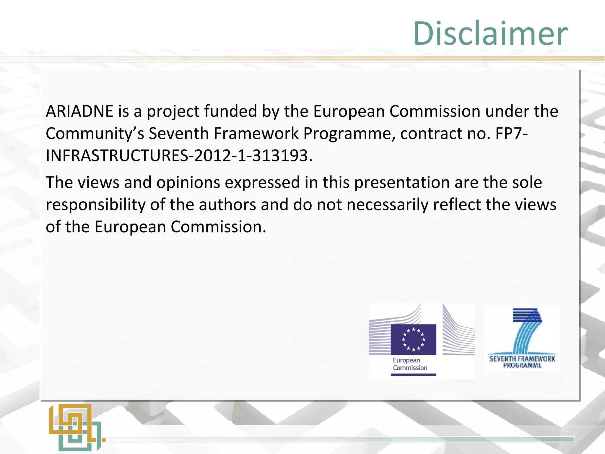 Disclaimer
ARIADNE is a project funded by the European Commission under the
Community’s Seventh Framework Programme, contract no. FP7-
INFRASTRUCTURES-2012-1-313193.
The views and opinions expressed in this presentation are the sole
responsibility of the authors and do not necessarily reflect the views
of the European Commission.
ARIADNE is a project funded by the European Commission under the
Community’s Seventh Framework Programme, contract no. FP7-
INFRASTRUCTURES-2012-1-313193.
The views and opinions expressed in this presentation are the sole
responsibility of the authors and do not necessarily reflect the views
of the European Commission.
 