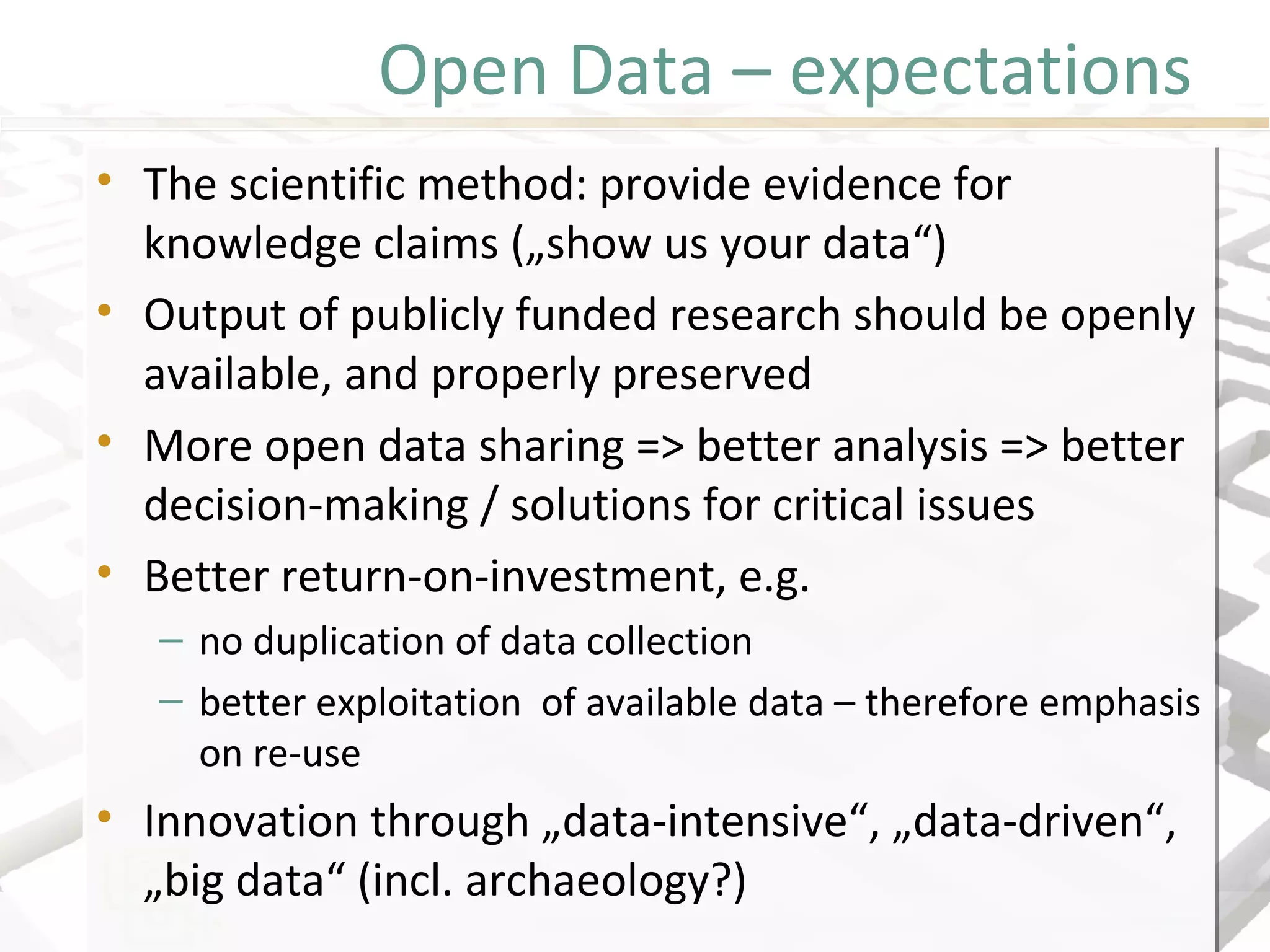 Open Data – expectations
• The scientific method: provide evidence for
knowledge claims („show us your data“)
• Output of publicly funded research should be openly
available, and properly preserved
• More open data sharing => better analysis => better
decision-making / solutions for critical issues
• Better return-on-investment, e.g.
– no duplication of data collection
– better exploitation of available data – therefore emphasis
on re-use
• Innovation through „data-intensive“, „data-driven“,
„big data“ (incl. archaeology?)
• The scientific method: provide evidence for
knowledge claims („show us your data“)
• Output of publicly funded research should be openly
available, and properly preserved
• More open data sharing => better analysis => better
decision-making / solutions for critical issues
• Better return-on-investment, e.g.
– no duplication of data collection
– better exploitation of available data – therefore emphasis
on re-use
• Innovation through „data-intensive“, „data-driven“,
„big data“ (incl. archaeology?)
 