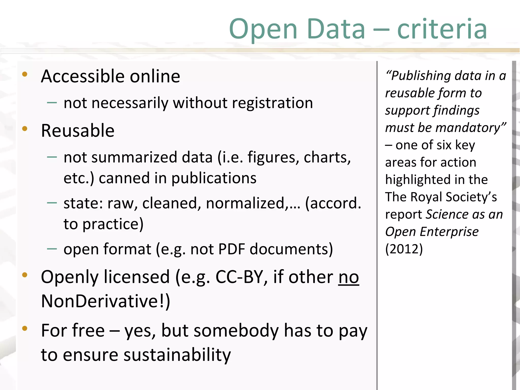 Open Data – criteria
• Accessible online
– not necessarily without registration
• Reusable
– not summarized data (i.e. figures, charts,
etc.) canned in publications
– state: raw, cleaned, normalized,… (accord.
to practice)
– open format (e.g. not PDF documents)
• Openly licensed (e.g. CC-BY, if other no
NonDerivative!)
• For free – yes, but somebody has to pay
to ensure sustainability
• Accessible online
– not necessarily without registration
• Reusable
– not summarized data (i.e. figures, charts,
etc.) canned in publications
– state: raw, cleaned, normalized,… (accord.
to practice)
– open format (e.g. not PDF documents)
• Openly licensed (e.g. CC-BY, if other no
NonDerivative!)
• For free – yes, but somebody has to pay
to ensure sustainability
“Publishing data in a
reusable form to
support findings
must be mandatory”
– one of six key
areas for action
highlighted in the
The Royal Society’s
report Science as an
Open Enterprise
(2012)
 