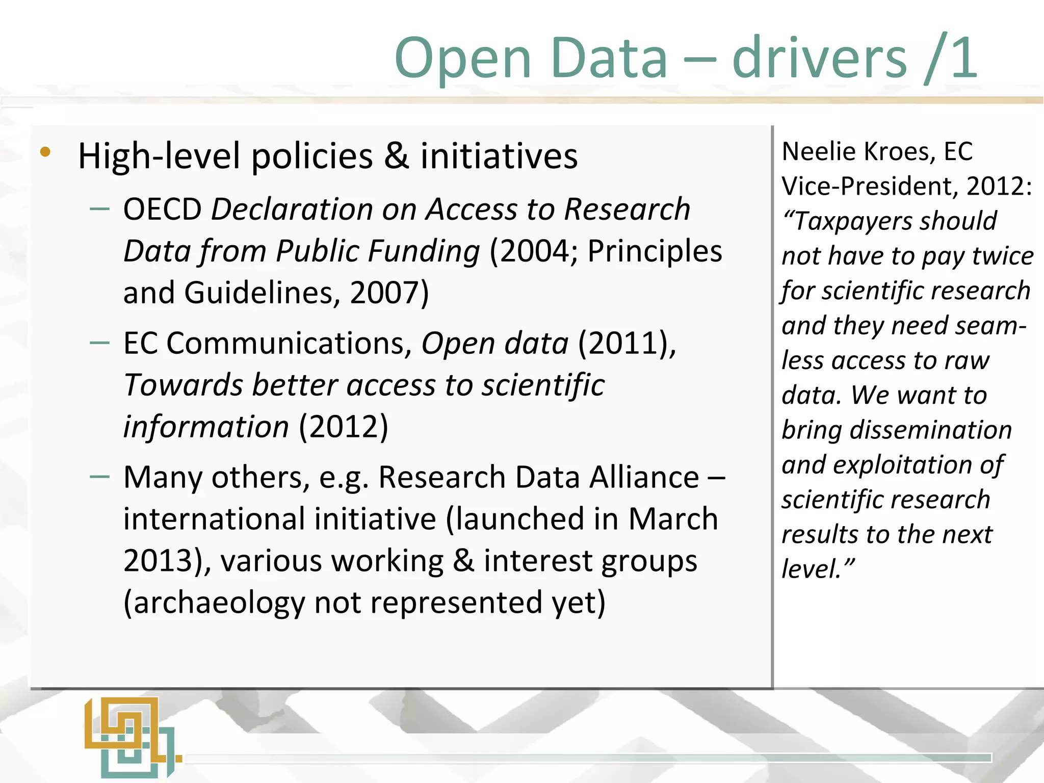 Open Data – drivers /1
• High-level policies & initiatives
– OECD Declaration on Access to Research
Data from Public Funding (2004; Principles
and Guidelines, 2007)
– EC Communications, Open data (2011),
Towards better access to scientific
information (2012)
– Many others, e.g. Research Data Alliance –
international initiative (launched in March
2013), various working & interest groups
(archaeology not represented yet)
• High-level policies & initiatives
– OECD Declaration on Access to Research
Data from Public Funding (2004; Principles
and Guidelines, 2007)
– EC Communications, Open data (2011),
Towards better access to scientific
information (2012)
– Many others, e.g. Research Data Alliance –
international initiative (launched in March
2013), various working & interest groups
(archaeology not represented yet)
Neelie Kroes, EC
Vice-President, 2012:
“Taxpayers should
not have to pay twice
for scientific research
and they need seam-
less access to raw
data. We want to
bring dissemination
and exploitation of
scientific research
results to the next
level.”
 