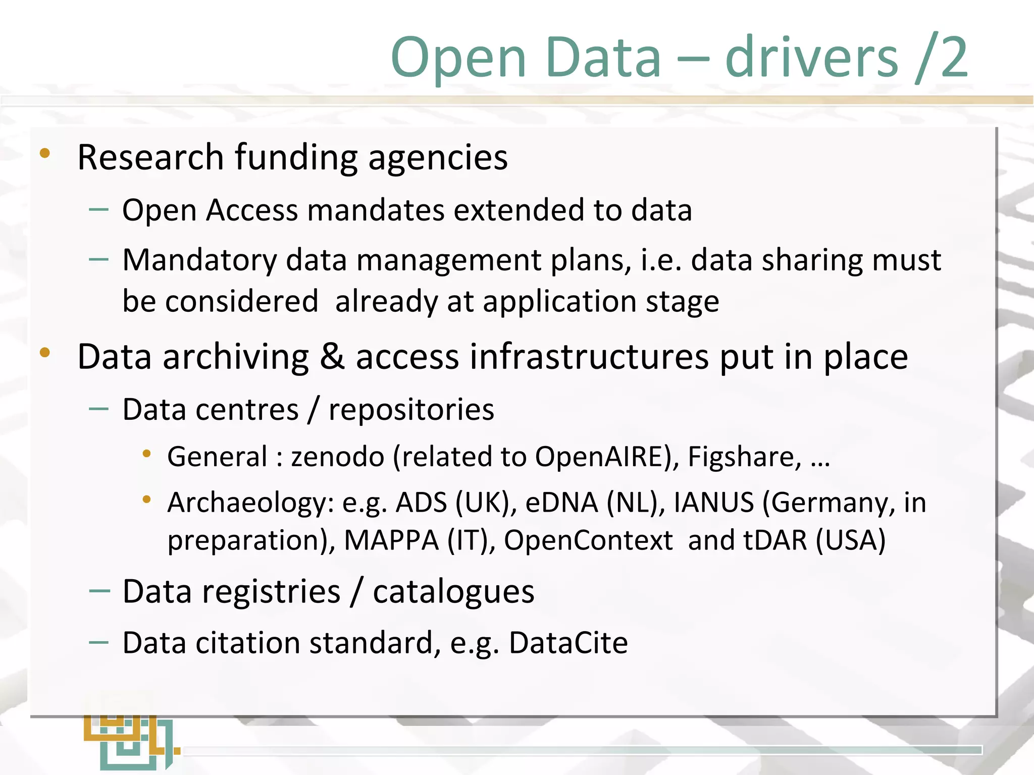Open Data – drivers /2
• Research funding agencies
– Open Access mandates extended to data
– Mandatory data management plans, i.e. data sharing must
be considered already at application stage
• Data archiving & access infrastructures put in place
– Data centres / repositories
• General : zenodo (related to OpenAIRE), Figshare, …
• Archaeology: e.g. ADS (UK), eDNA (NL), IANUS (Germany, in
preparation), MAPPA (IT), OpenContext and tDAR (USA)
– Data registries / catalogues
– Data citation standard, e.g. DataCite
• Research funding agencies
– Open Access mandates extended to data
– Mandatory data management plans, i.e. data sharing must
be considered already at application stage
• Data archiving & access infrastructures put in place
– Data centres / repositories
• General : zenodo (related to OpenAIRE), Figshare, …
• Archaeology: e.g. ADS (UK), eDNA (NL), IANUS (Germany, in
preparation), MAPPA (IT), OpenContext and tDAR (USA)
– Data registries / catalogues
– Data citation standard, e.g. DataCite
 