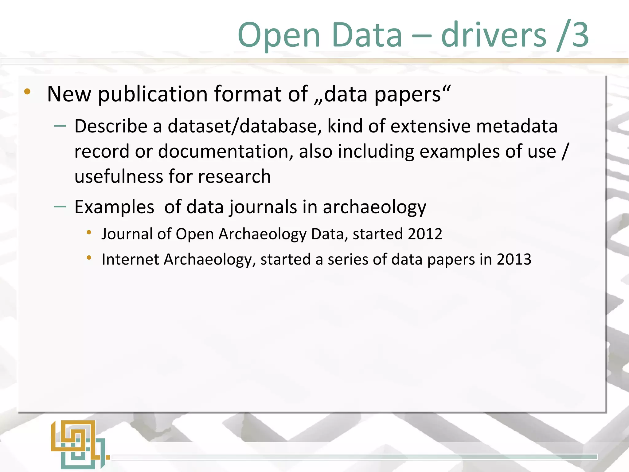 Open Data – drivers /3
• New publication format of „data papers“
– Describe a dataset/database, kind of extensive metadata
record or documentation, also including examples of use /
usefulness for research
– Examples of data journals in archaeology
• Journal of Open Archaeology Data, started 2012
• Internet Archaeology, started a series of data papers in 2013
• New publication format of „data papers“
– Describe a dataset/database, kind of extensive metadata
record or documentation, also including examples of use /
usefulness for research
– Examples of data journals in archaeology
• Journal of Open Archaeology Data, started 2012
• Internet Archaeology, started a series of data papers in 2013
 