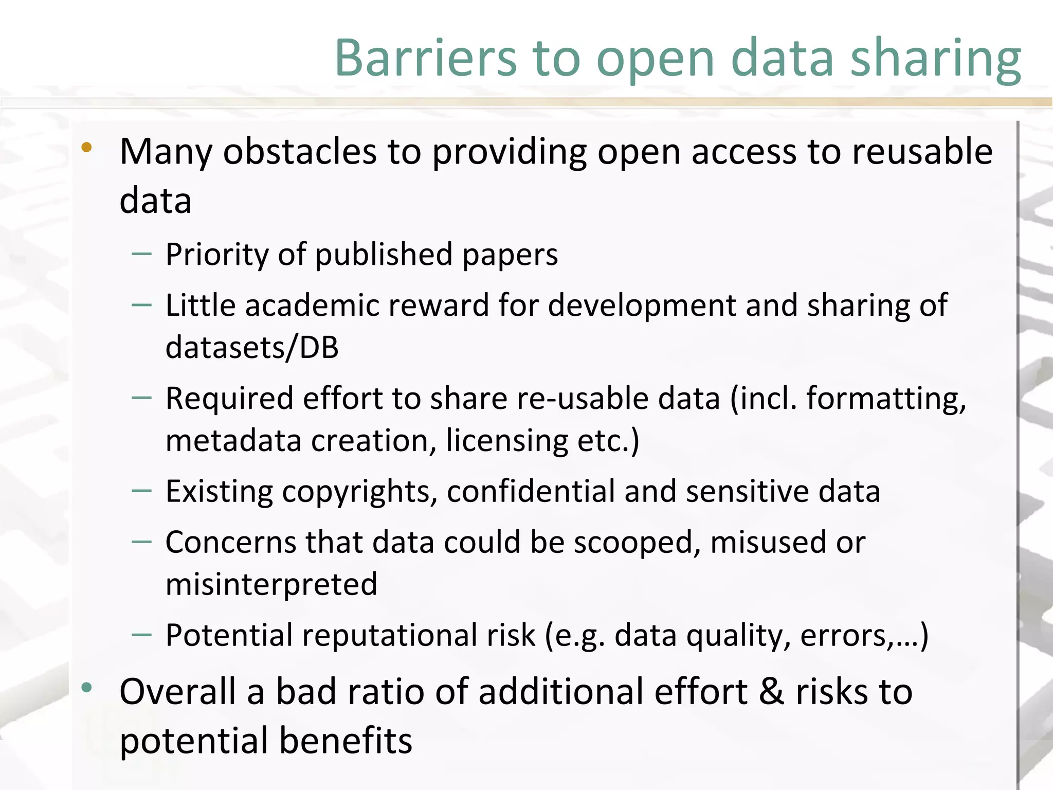 Barriers to open data sharing
• Many obstacles to providing open access to reusable
data
– Priority of published papers
– Little academic reward for development and sharing of
datasets/DB
– Required effort to share re-usable data (incl. formatting,
metadata creation, licensing etc.)
– Existing copyrights, confidential and sensitive data
– Concerns that data could be scooped, misused or
misinterpreted
– Potential reputational risk (e.g. data quality, errors,…)
• Overall a bad ratio of additional effort & risks to
potential benefits
• Many obstacles to providing open access to reusable
data
– Priority of published papers
– Little academic reward for development and sharing of
datasets/DB
– Required effort to share re-usable data (incl. formatting,
metadata creation, licensing etc.)
– Existing copyrights, confidential and sensitive data
– Concerns that data could be scooped, misused or
misinterpreted
– Potential reputational risk (e.g. data quality, errors,…)
• Overall a bad ratio of additional effort & risks to
potential benefits
 