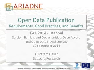 ARIADNE is funded by the European Commission's Seventh Framework Programme
Open Data Publication
Requirements, Good Practices, and Benefits
Open Data Publication
Requirements, Good Practices, and Benefits
EAA 2014 - Istanbul
Session: Barriers and Opportunities: Open Access
and Open Data in Archaeology
13 September 2014
Guntram Geser
Salzburg Research
EAA 2014 - Istanbul
Session: Barriers and Opportunities: Open Access
and Open Data in Archaeology
13 September 2014
Guntram Geser
Salzburg Research
 