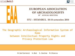 EUROPEAN ASSOCIATION
OF ARCHAEOLOGISTS
20° ANNUAL MEETING
ITU - ISTANBUL 10-14 settembre 2014
The Geographic Archaeological Information System of
Rome
between Intellectual Property Rights and
Privacy Protection Law
M.Serlorenzi V.Boi I.Jovine M.Stacca
 