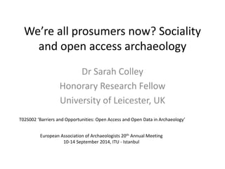 We’re all prosumers now? Sociality
and open access archaeology
Dr Sarah Colley
Honorary Research Fellow
University of Leicester, UK
European Association of Archaeologists 20th Annual Meeting
10-14 September 2014, ITU - Istanbul
T02S002 ‘Barriers and Opportunities: Open Access and Open Data in Archaeology’
 