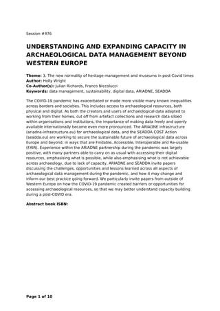 Session #476
UNDERSTANDING AND EXPANDING CAPACITY IN
ARCHAEOLOGICAL DATA MANAGEMENT BEYOND
WESTERN EUROPE
Theme: 3. The new normality of heritage management and museums in post-Covid times
Author: Holly Wright
Co-Author(s): Julian Richards, Franco Niccolucci
Keywords: data management, sustainability, digital data, ARIADNE, SEADDA
The COVID-19 pandemic has exacerbated or made more visible many known inequalities
across borders and societies. This includes access to archaeological resources, both
physical and digital. As both the creators and users of archaeological data adapted to
working from their homes, cut off from artefact collections and research data siloed
within organisations and institutions, the importance of making data freely and openly
available internationally became even more pronounced. The ARIADNE infrastructure
(ariadne-infrastructure.eu) for archaeological data, and the SEADDA COST Action
(seadda.eu) are working to secure the sustainable future of archaeological data across
Europe and beyond, in ways that are Findable, Accessible, Interoperable and Re-usable
(FAIR). Experience within the ARIADNE partnership during the pandemic was largely
positive, with many partners able to carry on as usual with accessing their digital
resources, emphasising what is possible, while also emphasising what is not achievable
across archaeology, due to lack of capacity. ARIADNE and SEADDA invite papers
discussing the challenges, opportunities and lessons learned across all aspects of
archaeological data management during the pandemic, and how it may change and
inform our best practice going forward. We particularly invite papers from outside of
Western Europe on how the COVID-19 pandemic created barriers or opportunities for
accessing archaeological resources, so that we may better understand capacity building
during a post-COVID era.
Abstract book ISBN:
Page 1 of 10
 