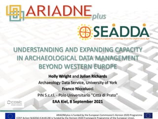 ARIADNEplus is funded by the European Commission’s Horizon 2020 Programme
UNDERSTANDING AND EXPANDING CAPACITY
IN ARCHAEOLOGICAL DATA MANAGEMENT
BEYOND WESTERN EUROPE
Holly Wright and Julian Richards
Archaeology Data Service, University of York
Franco Niccolucci
PIN S.c.r.l. - Polo Universitario "Città di Prato”
EAA Kiel, 8 September 2021
COST Action SEADDA (CA18128) is funded by the Horizon 2020 Framework Programme of the European Union.
 
