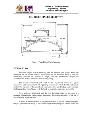 School of Civil Engineering
Engineering Campus
Universiti Sains Malaysia
________________________________________________________________________
1
S4 – THREE HINGED ARCH TEST
Figure 1: Three Hinged Arch Apparatus
INTRODUCTION
The three hinged arch is commonly used for medium span bridges where the
abutments are on ground liable to settle under the end reactions. Being a statically
determinate structure the analysis is simple, and the temperature changes are
accommodated without additional stresses being set up.
The model symmetrical arch used in this experiment shows the typical
construction with a circular arch rib supporting spandrels on which the flat road deck is
carried. The elevation of the arch rib is a compromise between affording headroom under
the bridge and the line of thrust of all the loads as near to the arch shape as possible.
For a uniformly distributed load the best theoretical shape for the arch is a
parabola. A heavy point load at quarter span causes the greatest divergence of the line of
thrust from the arch centre line.
It would be unusual to find an unsymmetrical arch in real life, but their analysis,
brings a greater understanding of the forces acting in arches and portal frames. Hence, the
 