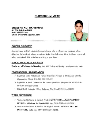 CURRICULUM VITAE
SREESHA KUTTIKRISHNAN
AL WAHDA,SHARJAH
Mob: 0525622240
Email: sreeshak87@gmail.com
CAREER OBJECTIVE
An experienced and fully dedicated registered nurse who is efficient and passionate about
delivering the best levels of care to patients, looks for a challenging job in healthcare which will
utilize professional skills at its best to achieve a great future.
EDUCATIONAL QUALIFICATION
BachelorofScience in Nursing from RSC College of Nursing, Madhyapradesh, India.
PROFESSIONAL REGISTRATION
 Registered under Mahakoshal Nurses Registration Council in Bhopal,State of India.
(Registration No :A I-16.240. D II-1515,589)
 Registered in Saudi Commission for Health Specialities (Registration No: 13-T-N-
0049769 in the year 2013)
 Dubai Health Authority (DHA) Reference No: DHA/LS/2952016/604829
WORK EXPERIENCE
 Worked as Staff nurse in Surgical Ward at KING ABDUL AZIZ SPECIALIST
HOSPITAL,(Ministry Of Health) KSA since 28/01/2013 to 01/11/2016.
 Worked as Staff nurse in Medical and Surgical ward in ARTEMIS HEALTH
INSTITUTE, India since 15/07/2009 to 20/10/2012.
 