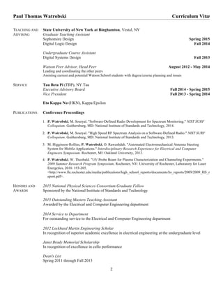 Paul Thomas Watrobski Curriculum Vitӕ
2
TEACHING AND
ADVISING
State University of New York at Binghamton, Vestal, NY
Graduate Teaching Assistant
Sophomore Design Spring 2015
Digital Logic Design Fall 2014
Undergraduate Course Assistant
Digital Systems Design Fall 2013
Watson Peer Advisor, Head Peer August 2012 - May 2014
Leading and coordinating the other peers
Assisting current and potential Watson School students with degree/course planning and issues
SERVICE Tau Beta Pi (TBP), NY Tau
Executive Advisory Board Fall 2014 - Spring 2015
Vice President Fall 2013 - Spring 2014
Eta Kappa Nu (HKN), Kappa Epsilon
PUBLICATIONS Conference Proceedings
1. P. Watrobski, M. Souryal. "Software-Defined Radio Development for Spectrum Monitoring." NIST SURF
Colloquium. Gaithersburg, MD: National Institute of Standards and Technology, 2014.
	
2. P. Watrobski, M. Souryal. "High Speed RF Spectrum Analysis on a Software-Defined Radio." NIST SURF
Colloquium. Gaithersburg, MD: National Institute of Standards and Technology, 2013.
	
3. M. Higginson-Rollins, P. Watrobski, O. Rawashdeh. "Automated Electromechanical Antenna Steering
System for Mobile Applications." Interdisciplinary Research Experience for Electrical and Computer
Engineers Symposium. Rochester, MI: Oakland University, 2012.
4. P. Watrobski, W. Theobald. "UV Probe Beam for Plasma Characterization and Channeling Experiments."
2009 Summer Research Program Symposium. Rochester, NY: University of Rochester, Laboratory for Laser
Energetics, 2010. 193-205.
<http://www.lle.rochester.edu/media/publications/high_school_reports/documents/hs_reports/2009/2009_HS_r
eport.pdf>.
HONORS AND
AWARDS
2015 National Physical Sciences Consortium Graduate Fellow
Sponsored by the National Institute of Standards and Technology
2015 Outstanding Masters Teaching Assistant
Awarded by the Electrical and Computer Engineering department
2014 Service to Department
For outstanding service to the Electrical and Computer Engineering department
2012 Lockheed Martin Engineering Scholar
In recognition of superior academic excellence in electrical engineering at the undergraduate level
Janet Brady Memorial Scholarship
In recognition of excellence in cello performance
Dean's List
Spring 2011 through Fall 2013
 