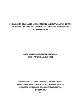 FORMULACIÓN DEL PLAN DE MANEJO TÉCNICO AMBIENTAL PARA EL CENTRO
AGROPECUARIO MARENGO, UBICADO EN EL MUNICIPIO DE MOSQUERA
(CUNDINAMARCA)
OMAR MAURICIO HERNÁNDEZ CARRASCAL
HEIDI NATALIA DAZA SÁNCHEZ
UNIVERSIDAD DISTRITAL FRANCISCO JOSÉ DE CALDAS
FACULTAD DE MEDIO AMBIENTE Y RECURSOS NATURALES
PROYECTO CURRICULAR DE INGENIERÍA AMBIENTAL
BOGOTÁ D.C.
2012
 