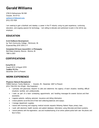 Gerald Williams
2756 N Gethsemane Rd NW
Corydon, IN 47112
gwilliams127@ivytech.edu
(812) 572-1924
I am seeking to gain a foothold and develop a career in the IT industry using my past experience, continuing
education, and ongoing passion for technology. I am willing to relocate and authorized to work in the US for any
employer.
EDUCATION
A.A.S Software Development
Ivy Tech Community College - Richmond, IN
Expected May 2016 GPA 3.17
Completed 39 hours toward B.S. in Philosophy
Ball State University Muncie - Muncie, IN
1999 to 2001
CERTIFICATIONS
CompTIA A+
August 2015 to August 2018
TestOut PC Pro
December 2014 to Present
WORK EXPERIENCE
Physician Network Receptionist
FMMG Harrison Family Medicine - Corydon, IN - November 2007 to Present
(812) 738-4155 Kim Wright - Site Supervisor
 I promptly and graciously respond to calls and determine the urgency of each situation, handling difficult
situations tactfully and professionally.
 I work as part of a team scheduling appointments and handling messages for several doctors and their
assistants.
 I register patients, verifying personal, insurance and billing information.
 I check patients out at the end of their visit collecting balances and copays.
 I manage department supplies.
 I assist with incoming and outgoing medical records requests following federal Hipaa privacy laws.
 I work with electronic health records and patient database information using Allscripts and Intact systems.
 I assist patients with the registration, use and troubleshooting of an online patient portal both over the phone and
face to face.
 