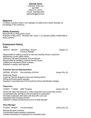 Gavriel Carlo 
1750 NW 107th Ave 
Apt P801 
Miami, FL 33172 
Phone: 239-898-4595 
gabecarlo@gmail.com 
Objective 
To obtain a position where I can highlight my skills and to further develop my 
knowledge in the workforce. 
Ability Summary 
Microsoft Word, Powerpoint, Excel 
Proficient in Mac OS X, Windows (XP, Vista, 7, 8), IQmetrix (RQ4), AS400 (Bill of 
lading system) 
Employment History 
Sales 
08/2012 - 08/2014 GoWireless, Verizon 
Premium Retailer 
Naples, FL 
Responsible for selling products to new and existing Verizon customers 
Maintaining current sales metrics 
Adhered to all sales processes and procedures 
Responsible for handling customer service issues 
Upheld and maintained store inventory 
Assisted in weekly cash deposits 
Customer Service Representative 
09/2008 - 07/2010 Port Authority of NY/NJ Jersey City, NJ 
Data Entry Keyed 
Customer Service Support to new and existing clients 
Online technical support operator 
Assisted in manufacturing of Port Authority Police identification badges 
Supervisor 
10/2007 - 11/2008 AMC Theatres Jersey City, NJ 
Performed daily maintenance on video equipment and audio/video checks 
Coordinated daily operations and procedures to employees 
Provided employees with daily cash drop offs / pick ups 
Regulated daily employee breaks 
Assisted in weekly scheduling and end of week deposits 
Store Manager 
01/2002 - 08/2007 Furniture Depot Jersey City, NJ 
Maintained store inventory 
Coordinated breaks between employees 
Created schedules for employees on a biweekly basis 
 