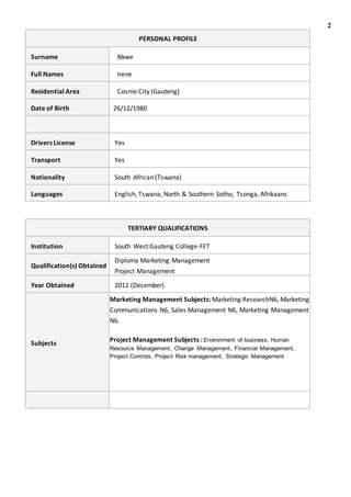 2
PERSONAL PROFILE
Surname Nkwe
Full Names Irene
Residential Area Cosmo City (Gauteng)
Date of Birth 26/12/1980
Drivers License Yes
Transport Yes
Nationality South African (Tswana)
Languages English, Tswana, North & Southern Sotho, Tsonga, Afrikaans
TERTIARY QUALIFICATIONS
Institution South West Gauteng College-FET
Qualification(s) Obtained
Diploma Marketing Management
Project Management
Year Obtained 2012 (December)
Subjects
Marketing Management Subjects: Marketing ResearchN6, Marketing
Communications N6, Sales Management N6, Marketing Management
N6.
Project Management Subjects : Environment of business, Human
Resource Management, Change Management, Financial Management,
Project Controls, Project Risk management, Strategic Management
 