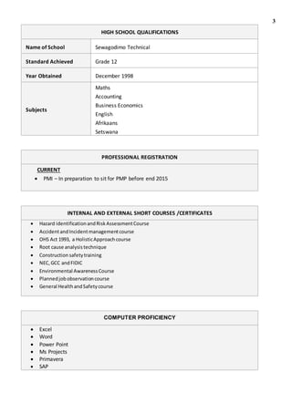 3
HIGH SCHOOL QUALIFICATIONS
Name of School Sewagodimo Technical
Standard Achieved Grade 12
Year Obtained December 1998
Subjects
Maths
Accounting
Business Economics
English
Afrikaans
Setswana
PROFESSIONAL REGISTRATION
CURRENT
 PMI – In preparation to sit for PMP before end 2015
INTERNAL AND EXTERNAL SHORT COURSES /CERTIFICATES
 Hazard identificationandRiskAssessmentCourse
 AccidentandIncidentmanagementcourse
 OHS Act 1993, a HolisticApproachcourse
 Root cause analysistechnique
 Construction safetytraining
 NEC,GCC andFIDIC
 Environmental AwarenessCourse
 Plannedjobobservationcourse
 General HealthandSafetycourse
COMPUTER PROFICIENCY
 Excel
 Word
 Power Point
 Ms Projects
 Primavera
 SAP
 