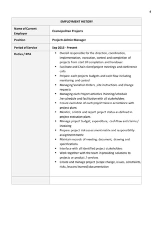 4
EMPLOYMENT HISTORY
Name of Current
Employer
Cosmopolitan Projects
Position Projects Admin Manager
Period of Service Sep 2013 - Present
Duties / KPA  Overall responsible for the direction, coordination,
implementation, execution, control and completion of
projects from start till completion and handover.
 Facilitate and Chair client/project meetings and conference
calls
 Prepare each projects budgets and cash flow including
monitoring and control
 Managing Variation Orders ,site instructions and change
requests
 Managing each Project activities Planning/schedule
/re-schedule and facilitation with all stakeholders
 Ensure execution of each project task in accordance with
project plans
 Monitor, control and report project status as defined in
project execution plans
 Manage project budget, expenditure, cash flow and claims /
invoicing
 Prepare project risk assessment matrix and responsibility
assignment matric
 Maintain records of meeting: document, drawing and
specifications
 Interface with all identified project stakeholders
 Work together with the team in providing solutions to
projects or product / services
 Create and manage project (scope change, issues, constraints,
risks, lessons learned) documentation
 