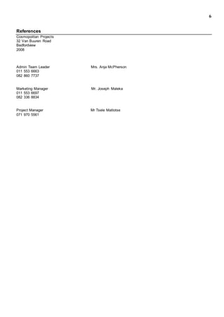 6
References
Cosmopolitan Projects
32 Van Buuren Road
Bedfordview
2008
Admin Team Leader Mrs. Anja McPherson
011 553 6663
082 860 7737
Marketing Manager Mr. Joseph Maleka
011 553 6697
082 336 8834
Project Manager Mr Tsele Matlotse
071 970 5561
 