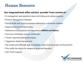 Our integrated back office solution provider Team consists of :
A management and operations team with billing and coding expertise
Practice Management Software
Strong Audit and Control processes enforced by customized software
Experienced and Certified Coders
Adherence to Compliance and Regulations (HIPAA and Others)
Insurance verification and pre-certification
“Smart” payment posting techniques
 Aggressive denial management
Up to date and valid CPT, ICD, and HCPCS codes ensuring proper reimbursement
This nullify the reason for delayed and denied Payments
24/7 Client Support
Human Resource
 
