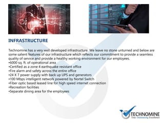 INFRASTRUCTURE
Technomine has a very well developed infrastructure. We leave no stone unturned and below are
some salient features of our infrastructure which reflects our commitment to provide a seamless
quality of service and provide a healthy working environment for our employees.
•6000 sq. ft. of operational area
•Certified as a zone 4 earthquake resistant office
•Fire alarm and safety across the entire office
•24 X 7 power supply with back up UPS and generators
•100 Mbps intelligent network powered by Nortel Switch
•Fiber optic based leased line for high speed internet connection
•Recreation facilities
•Separate dining area for the employees
 