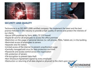 SECURITY AND QUALITY
Technomine is an ISO 9001:2008 certified company. We implement the latest and the best
practice followed in the industry to provide a high quality of service and protect the interests of
our clients.
•Secure VPN protected by Sonic WALL TZ 210 firewall
•Digital ID card for all employees to access the office premises
•Restriction on the usage of personal devices (i.e. cell phones, PDAs, Tablets etc.) in the building
•Restricted access of employees to servers
•Separate area for visitors
•Limited access of the internet to prevent unauthorized usage
•Centrally managed anti-virus for data protection and theft
•Passwords and access control across the organization
•SSL protection of servers
•File encryption to prevent data theft
•Non Disclosure Agreement signed by every employee
•Destruction or returning of all data (digital or physical) to the client upon request
 