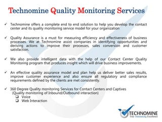 Technomine Quality Monitoring Services
 Technomine offers a complete end to end solution to help you develop the contact
center and its quality monitoring service model for your organization
 Quality Assurance is a must for measuring efficiency and effectiveness of business
processes. We at Technomine assist companies in identifying opportunities and
deriving actions to improve their processes, sales conversion and customer
satisfaction.
 We also provide intelligent data with the help of our Contact Center Quality
Monitoring program that produces insight which will drive business improvements.
 An effective quality assurance model and plan help us deliver better sales results,
improve customer experience and also ensure all regulatory and compliance
requirements defined by the clients are met consistently.
 360 Degree Quality monitoring Services for Contact Centers and Captives
(Quality monitoring of Inbound/Outbound interaction)
 Voice
 Web Interaction
 