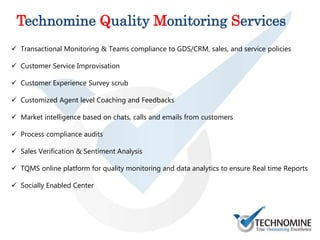  Transactional Monitoring & Teams compliance to GDS/CRM, sales, and service policies
 Customer Service Improvisation
 Customer Experience Survey scrub
 Customized Agent level Coaching and Feedbacks
 Market intelligence based on chats, calls and emails from customers
 Process compliance audits
 Sales Verification & Sentiment Analysis
 TQMS online platform for quality monitoring and data analytics to ensure Real time Reports
 Socially Enabled Center
Technomine Quality Monitoring Services
 