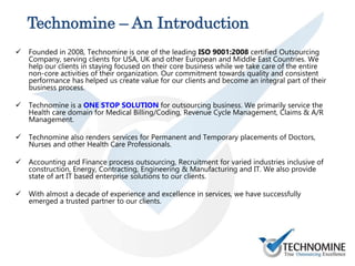 Technomine – An Introduction
 Founded in 2008, Technomine is one of the leading ISO 9001:2008 certified Outsourcing
Company, serving clients for USA, UK and other European and Middle East Countries. We
help our clients in staying focused on their core business while we take care of the entire
non-core activities of their organization. Our commitment towards quality and consistent
performance has helped us create value for our clients and become an integral part of their
business process.
 Technomine is a ONE STOP SOLUTION for outsourcing business. We primarily service the
Health care domain for Medical Billing/Coding, Revenue Cycle Management, Claims & A/R
Management.
 Technomine also renders services for Permanent and Temporary placements of Doctors,
Nurses and other Health Care Professionals.
 Accounting and Finance process outsourcing, Recruitment for varied industries inclusive of
construction, Energy, Contracting, Engineering & Manufacturing and IT. We also provide
state of art IT based enterprise solutions to our clients.
 With almost a decade of experience and excellence in services, we have successfully
emerged a trusted partner to our clients.
 