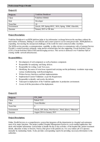 Project #1
Projects: Vodafone Bandicoot
Client Vodafone (Global)
Role Developer
Team Size 10
Environment Oracle, JSP, Spring-MVC, SOA, Spring JDBC,Glassfish,
MavenDuration January 2015 to Till date
Project Description:
Vodafone Bandicoot is an M2M platform helps in key information exchange between the machines without the
intervention of Humans, Making it cost efficient and a smart system to act on some preset rules. M2M platform is
expanding, fast meeting the unexpected challenges of the world for smart connected online machines.
The M2M-service provides a communications capability to allow devices to communicate with a Customer/Service
Provider’s centralsystem(s), primarily using packet-switched data,but also supporting Circuit-Switched Voice
(CSV), Circuit-Switched Data (CSD) and messaging services. This service is delivered over Vodafone-OpCos’
existing mobile network infrastructure.
Responsibilities:
 Development of web component as well as business component.
 Responsible for analyzing and fixing defects.
 Responsible for writing J-unit Test cases.
 Identifying the source of error/issue reported and carrying out the preliminary resolution steps using
various troubleshooting tools/Knowledgebase.
 Written Service Interfaces and their implementations.
 Implemented Custom Validations as per the Requirement.
 Responsible to identify and resolve the defects.
 Taken part in deployment of the Vodafone application in production environment.
 Aware of all the procedures of the deployment.
Project #2
Projects: FIN_SAS
Client Finland SAS
Role Team Member
Team Size 8
Environment Oracle, JSP, Struts, Web Service , Html, jQuery, Hibernate
Duration August 2014 to January 2015
Project Description:
Online Health Services is a comprehensive system that integrates all the departments in a hospital and automates
most of its major functions. The project entitled Hospital Management System is a web-enabled application that
deals with hospital information system helps to handle the day to day activities of the hospital like patient treatment
details, allocation of duty to Doctors, Nurses,Diet given to the patients etc. It is very tedious job if it operates
manually by maintaining books. It also provides corresponding reports for providing necessary information to the
authorities.
Professional Project Details
 