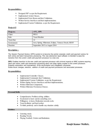 Responsibilities:
 Designed JSP’s as per the Requirement.
 Implemented Action Classes.
 Implemented Form Beans and their Validations.
 Written Service Interfaces and their implementations.
 Implemented Custom Validations as per the Requirement.
Project #3
Projects: AVL_GPS
Client BELL
Role Team Member
Team Size 12
Environment Java, Spring, Hibernate, Eclipse, Tomcat, Oracle, REST
Duration September 2013 to August 2014
Description :
The Generic Payment Service (GPS) system is to become the central corporate credit card payment service for
both online and batch transactions processing. This new abstraction layer software is intended to ease the
transition from the current credit card payment processor to a new one.
GPS: Enables transition to the new credit card payment processor with minimal impacts on MNC systems requiring
batch and online credit card transaction processing which are today tightly coupled to the current processor.
Supports automation and improvement of the reconciliation and chargeback processes
Eases future changes, evolution, addition of credit card payment processors and associated processes.
Responsibilities:
 Implemented Controller Classes.
 Implemented Commands their Validations.
 Implemented Custom Validations as per the Requirement.
 Written Spring Service Interfaces and their implementations.
 Written Hibernate Components.
 Written Hibernate Persistence Classes.
 Comprehensive Problem solving abilities.
 Excitement to know and do something new.
 Willingness to learn, Dedication towards work.
 Team facilitator and hard worker.
 To think positively and to handle any situation calmly.
Hobbies
 Listening music.
 Reading Novels.
 Playing Football, Cricket and Badminton.
Ranjit Kumar Mallick.
Personal Skills
 