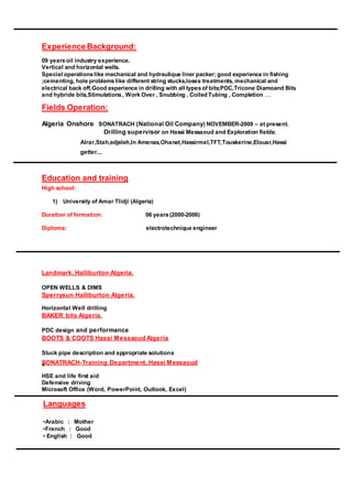 Experience Background:
09 yearsoil industry experience.
Vertical and horizontal wells.
Special operationslike mechanical and hydraulique liner packer; good experience in fishing
;cementing, hole problemslike different string stucks,loses treatments, mechanical and
electrical back off,Good experience in drilling with all typesof bits;PDC,Tricone Diamoand Bits
and hybride bits,Stimulations, Work Over , Snubbing , Coiled Tubing , Completion ....
Fields Operation:
Algeria Onshore SONATRACH (National Oil Company) NOVEMBER-2009 – at present.
Drilling supervisor on Hassi Messaoud and Exploration fields:
Alrar,Stah,edjeleh,In Amenas,Ohanet,Hassirmel,TFT,Touskerine,Elouar,Hassi
getter...
Education and training
High school:
1) University of Amar Tlidji (Algeria)
Duration of formation: 06 years(2000-2006)
Diploma: electrotechnique engineer
Landmark, Halliburton Algeria.
OPEN WELLS & DIMS
Sperrysun Halliburton Algeria.
Horizontal Well drilling
BAKER bits Algeria.
PDC design and performance
BOOTS & COOTS Hassi Messaoud Algeria
Stuck pipe description and appropriate solutions
SONATRACH-Training Department, Hassi Messaouds
HSE and life first aid
Defensive driving
Microsoft Office (Word, PowerPoint, Outlook, Excel)
Languages
•Arabic : Mother
•French : Good
• English : Good
 