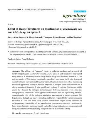 Agriculture 2015, 5, 155-169; doi:10.3390/agriculture5020155
agriculture
ISSN 2077-0472
www.mdpi.com/journal/agriculture
Article
Effect of Ozone Treatment on Inactivation of Escherichia coli
and Listeria sp. on Spinach
Shreya Wani, Jagpreet K. Maker, Joseph R. Thompson, Jeremy Barnes * and Ian Singleton *
School of Biology, Newcastle University, Newcastle upon Tyne, NE1 7RU, UK;
E-Mails: shrenrique@gmail.com (S.W.); jagmaker@gmail.com (J.K.M.);
j.thompson5@newcastle.ac.uk (J.R.T.)
* Authors to whom correspondence should be addressed; E-Mails: jerry.barnes@newcastle.ac.uk (J.B.);
ian.singleton@ncl.ac.uk (I.S.); Tel.: +44-0-191-243-0871 (J.B.); +44-0-191-208-3043 (I.S.).
Academic Editor: Pascal Delaquis
Received: 15 February 2015 / Accepted: 17 March 2015 / Published: 26 March 2015
Abstract: The efficacy of “gaseous” ozone in reducing numbers and re-growth of
food-borne pathogens, (Escherichia coli and Listeria spp.), on leafy salads was investigated
using spinach. A preliminary in vivo study showed 1-log reduction in six strains of E. coli
and two species of Listeria spp. on spinach exposed to 1 ppm ozone for 10 min. A range of
ozone treatments were explored to deliver optimal bacterial inactivation while maintaining
the visual appearance (color) of produce. Exposure to a higher ozone concentration for a
shorter duration (10 ppm for 2 min) significantly reduced E. coli and Listeria spp. viable
counts by 1-log and the pathogens did not re-grow following treatment (over a nine-day
storage period). Impacts of 1 and 10 ppm ozone treatments were not significantly different.
Approximately 10% of the pathogen population was resistant to ozone treatment. We
hypothesized that cell age may be one of several factors responsible for variation in ozone
resistance. E. coli cells from older colonies demonstrated higher ozone resistance in
subsequent experiments. Overall, we speculate that gaseous ozone treatment constitutes the
basis for an alternative customer-friendly method to reduce food pathogen contamination of
leafy produce and is worth exploring on a pilot-scale in an industrial setting.
Keywords: gaseous ozone; E. coli; Listeria spp.
OPEN ACCESS
 