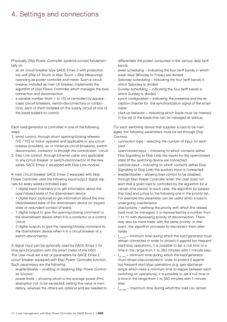12 Load management with Ekip Power Controller for SACE Emax 2 | ABB
4. Settings and connections
Physically, Ekip Power Controller systems consist fundamen-
tally of:
-	 an air circuit breaker type SACE Emax 2 with protection
trip unit (Ekip Hi Touch or Ekip Touch + Ekip Measuring)
operating as power controller and meter. Such a circuit
breaker, installed as main LV breaker, implements the
algorithm of Ekip Power Controller which manages the load
connection and disconnection
-	 a variable number (from 1 to 15) of controlled LV appara-
tuses (circuit breakers, switch-disconnectors or contac-
tors), each of them installed on the supply circuit of one of
the loads subject to control.
Each load/generator is controlled in one of the following
ways:
1.	wired control, through shunt opening/closing releases
(YO / YC) or motor operator and applicable to any circuit
breaker (moulded, air or miniature circuit breakers), switch-
disconnector, contactor or through the control/start circuit
2.	Ekip Link control, through Ethernet cable and applicable
to any circuit breaker or switch-disconnector of the new
series SACE Emax 2 equipped with Ekip Link module.
A main circuit breaker SACE Emax 2 equipped with Ekip
Power Controller uses the following input/output digital sig-
nals for every wired-controlled load:
-	 1 digital input (mandatory) to get information about the
open/closed state of the downstream device
-	 1 digital input (optional) to get information about the ena-
bled/disabled state of the downstream device (or tripped
state or redundant contact of state)
-	 1 digital output to give the opening/closing command to
the downstream device when it is a contactor or a control
circuit
-	 2 digital outputs to give the opening/closing command to
the downstream device when it is a circuit breaker or a
switch-disconnector.
A digital input can be optionally used by SACE Emax 2 for
time synchronization with the smart meter of the DSO.
The User must set a list of parameters for SACE Emax 2
circuit breaker equipped with Ekip Power Controller function.
Such parameters are the following:
-	 enable/disable – enabling or disabling Ekip Power Control-
ler function
-	 power limits – showing which is the average power (Pm)
absorption not to be exceeded; setting this value is man-
datory, whereas the others are optional and are needed to
differentiate the power consumed in the various daily tariff
bands
-	 week scheduling – indicating the four tariff bands in which
week days (Monday to Friday) are divided
-	 Saturday scheduling – indicating the four tariff bands in
which Saturday is divided
-	 Sunday scheduling – indicating the four tariff bands in
which Sunday is divided
-	 synch configuration – indicating the presence and the re-
ception channel for the synchronization signal of the smart
meter
-	 start-up behavior – indicating which loads must be inserted
in the list of the loads that can be managed at startup.
For each switching device that supplies a load to be man-
aged, the following parameters must be set through Ekip
Connect:
-	 connection type - selecting the number of input for each
load
-	 open/closed input – indicating to which contacts (either
Ekip Signalling or Ekip Link) the inputs for the open/closed
state of the switching device are connected
-	 optional input – indicating to which contacts (either Ekip
Signalling or Ekip Link) the auxiliary input is connected
-	 enable/disable – allowing load control to be disabled
through Ekip Power Controller when the User does not
wish that a given load is controlled by the algorithm for a
certain time period. In such case, the algorithm by-passes
that load and jumps to the following one in the priority list.
For example this parameter can be useful when a load is
undergoing maintenance
-	 shed priority – defining the priority with which the related
load must be managed; it is represented by a number from
1 to 15 with decreasing priority of disconnection. There
may also be more loads with the same priority: in that
event, the algorithm proceeds to disconnect them alter-
nately
-	 ton_min
– minimum time during which the load/generator must
remain connected in order to protect it against too frequent
start/stop operations; it is possible to set a null time or a
time in the range from 1 to 360 minutes with 1-minute step
-	 toff_min
– minimum time during which the load/generator
must remain disconnected in order to protect it against
too frequent start/stop operations (e.g. gas-discharge
lamps which need a minimum time to elapse between each
switching-on operations); it is possible to set a null time or
a time in the range from 1 to 360 minutes with 1-minute
step
-	 toff_max
– maximum time during which the load can remain
 