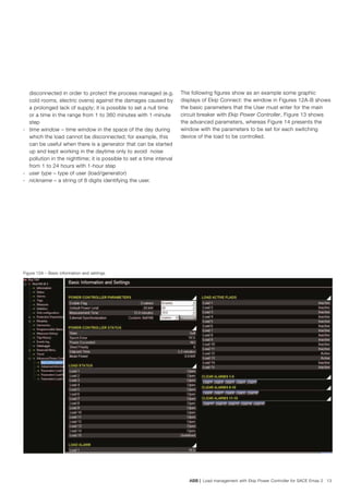 ABB | Load management with Ekip Power Controller for SACE Emax 2 13
disconnected in order to protect the process managed (e.g.
cold rooms, electric ovens) against the damages caused by
a prolonged lack of supply; it is possible to set a null time
or a time in the range from 1 to 360 minutes with 1-minute
step
-	 time window – time window in the space of the day during
which the load cannot be disconnected; for example, this
can be useful when there is a generator that can be started
up and kept working in the daytime only to avoid noise
pollution in the nighttime; it is possible to set a time interval
from 1 to 24 hours with 1-hour step
-	 user type – type of user (load/generator)
-	 nickname – a string of 8 digits identifying the user.
Figure 12A – Basic information and settings
The following figures show as an example some graphic
displays of Ekip Connect: the window in Figures 12A-B shows
the basic parameters that the User must enter for the main
circuit breaker with Ekip Power Controller, Figure 13 shows
the advanced parameters, whereas Figure 14 presents the
window with the parameters to be set for each switching
device of the load to be controlled.
 