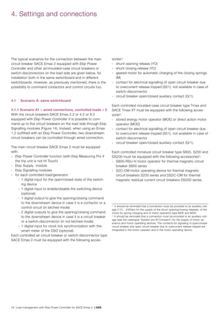 16 Load management with Ekip Power Controller for SACE Emax 2 | ABB
The typical scenarios for the connection between the main
circuit breaker SACE Emax 2 equipped with Ekip Power
Controller and other air/moulded-case circuit breakers or
switch-disconnectors on the load side are given below, for
installation both in the same switchboard and in different
switchboards. However, as previously mentioned, there is the
possibility to command contactors and control circuits too.
4.1 	 Scenario A: same switchboard
4.1.1 Scenario A1 – wired connections, controlled loads ≤ 5
With the circuit breakers SACE Emax 2.2 or 4.2 or 6.2
equipped with Ekip Power Controller it is possible to com-
mand up to five circuit breakers on the load side through Ekip
Signalling modules (Figure 14). Instead, when using an Emax
1.2 outfitted with an Ekip Power Controller, two downstream
circuit breakers can be controlled through wired connection.
The main circuit breaker SACE Emax 2 must be equipped
with:
-	 Ekip Power Controller function (with Ekip Measuring Pro if
the trip unit is not Hi Touch)
-	 Ekip Supply module
-	 Ekip Signalling modules
-	 for each controlled load/generator:
	 -	 1 digital input for the open/closed state of the switch-
ing device
	 -	 1 digital input to enable/disable the switching device
(optional)
	 -	 1 digital output to give the opening/closing command
to the downstream device in case it is a contactor or a
control circuit (in latched mode)
	 -	 2 digital outputs to give the opening/closing command
to the downstream device in case it is a circuit breaker
or a switch-disconnector (in not latched mode)
	 -	 1 digital input for clock tick synchronization with the-
smart meter of the DSO (optional).
Each controlled air circuit breaker or switch-disconnector type
SACE Emax 2 must be equipped with the following acces-
4. Settings and connections
3
It should be reminded that a connection must be provided to an auxiliary volt-
age (110... 240Vac) for the supply of the shunt opening/closing releases, of the
motor for spring charging and of motor operators type MOE and MOD.
4
It should be reminded that a connection must be provided to an auxiliary volt-
age (see the catalogue “System pro M Compact“) for the supply of motor op-
erators and motor operating devices. The contacts for signaling of open/closed
circuit breaker and open circuit breaker due to overcurrent release tripped are
integrated in the motor operator and in the motor operating device.
sories3
:
-	 shunt opening release (YO)
-	 shunt closing release (YC)
-	 geared motor for automatic charging of the closing springs
(M)
-	 contact for electrical signalling of open circuit breaker due
to overcurrent release tripped (S51), not available in case of
switch-disconnector
-	 circuit breaker open/closed auxiliary contact (Q/1).
Each controlled moulded-case circuit breaker type Tmax and
SACE Tmax XT must be equipped with the following acces-
sorie3
:
-	 stored energy motor operator (MOE) or direct action motor
operator (MOD)
-	 contact for electrical signalling of open circuit breaker due
to overcurrent release tripped (S51), not available in case of
switch-disconnector
-	 circuit breaker open/closed auxiliary contact (Q/1).
Each controlled miniature circuit breaker type S800, S200 and
DS200 must be equipped with the following accessories4
:
-	 S800-RSU-H motor operator for thermal magnetic circuit
breaker S800 series
-	 S2C-CM motor operating device for thermal magnetic
circuit breakers S200 series and DS2C-CM for thermal
magnetic residual current circuit breakers DS200 series.
 