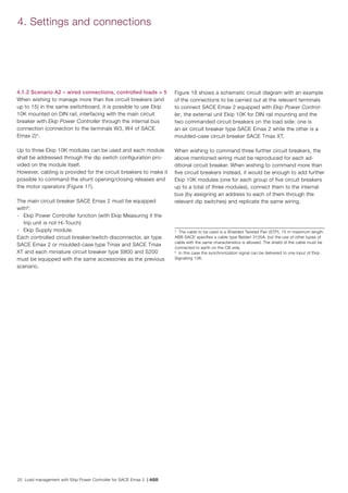 20 Load management with Ekip Power Controller for SACE Emax 2 | ABB
4.1.2 Scenario A2 – wired connections, controlled loads > 5
When wishing to manage more than five circuit breakers (and
up to 15) in the same switchboard, it is possible to use Ekip
10K mounted on DIN rail, interfacing with the main circuit
breaker with Ekip Power Controller through the internal bus
connection (connection to the terminals W3, W4 of SACE
Emax 2)5
.
Up to three Ekip 10K modules can be used and each module
shall be addressed through the dip switch configuration pro-
vided on the module itself.
However, cabling is provided for the circuit breakers to make it
possible to command the shunt opening/closing releases and
the motor operators (Figure 17).
The main circuit breaker SACE Emax 2 must be equipped
with6
:
- 	 Ekip Power Controller function (with Ekip Measuring if the
trip unit is not Hi-Touch)
-	 Ekip Supply module.
Each controlled circuit breaker/switch-disconnector, air type
SACE Emax 2 or moulded-case type Tmax and SACE Tmax
XT and each miniature circuit breaker type S800 and S200
must be equipped with the same accessories as the previous
scenario.
Figure 18 shows a schematic circuit diagram with an example
of the connections to be carried out at the relevant terminals
to connect SACE Emax 2 equipped with Ekip Power Control-
ler, the external unit Ekip 10K for DIN rail mounting and the
two commanded circuit breakers on the load side: one is
an air circuit breaker type SACE Emax 2 while the other is a
moulded-case circuit breaker SACE Tmax XT.
When wishing to command three further circuit breakers, the
above mentioned wiring must be reproduced for each ad-
ditional circuit breaker. When wishing to command more than
five circuit breakers instead, it would be enough to add further
Ekip 10K modules (one for each group of five circuit breakers
up to a total of three modules), connect them to the internal
bus (by assigning an address to each of them through the
relevant dip switches) and replicate the same wiring.
4. Settings and connections
5
The cable to be used is a Shielded Twisted Pair (STP), 15 m maximum length.
ABB SACE specifies a cable type Belden 3105A, but the use of other types of
cable with the same characteristics is allowed. The shield of the cable must be
connected to earth on the CB side.
6
In this case the synchronization signal can be delivered to one input of Ekip
Signalling 10K.
 