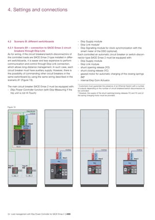24 Load management with Ekip Power Controller for SACE Emax 2 | ABB
4.2 	 Scenario B: different switchboards
4.2.1 	Scenario B1 – connection to SACE Emax 2 circuit
breakers through Ekip Link
As for wiring, if the circuit breakers/switch-disconnectors of
the controlled loads are SACE Emax 2 type installed in differ-
ent switchboards, it is easier and less expensive to perform
communication and control through Ekip Link connection,
which allows long-distance management. In such case, each
circuit breaker must have auxiliary supply. However, there is
the possibility of commanding other circuit breakers in the
same switchboard by using the same wiring described in the
scenario A1 (Figure 19).
The main circuit breaker SACE Emax 2 must be equipped with:
-	 Ekip Power Controller function (with Ekip Measuring if the
trip unit is not Hi Touch)
-	 Ekip Supply module
-	 Ekip Link module7
-	 Ekip Signalling module for clock synchronization with the
smart meter of the DSO (optional).
Each controlled air automatic circuit breaker or switch-discon-
nector type SACE Emax 2 must be equipped with:
-	 Ekip Supply module
-	 Ekip Link module
-	 shunt opening release (YO)
-	 shunt closing release (YC)
-	 geared motor for automatic charging of the closing springs
(M)8
-	 internal Ekip Com Actuator.
Figure 19
7
Customers must guarantee the presence of an Ethernet Switch with a number
of outputs depending on the number of circuit breakers/switch-disconnectors to
be controlled
8
However, the supply of the shunt opening/closing releases YO and YC and of
the spring charging motor must be provided.
4. Settings and connections
110-240 Vac
Emax 2
EkipLink
EkipSupply
Ekip
M Ekip Com
YO
YC
Ekip Power
Controller
Energy meter clock
110-240 Vac
Ekip Signaling
4k
Tmax XT +
MOE
Emax 2
EkipSignalling2k
EkipSignalling2k
EkipSupply
Q/1
Ekip Link
S51 Q/1 S51
Tmax XT +
MOE
Ekip TM
Emax 2
EkipLink
EkipSupply
Ekip
M
Emax 2
EkipLink
EkipSupply
Ekip
M
EkipLink
110-240 Vac 110-240 Vac
Ekip Com
YO
YC
Ekip Com
YO
YC
 