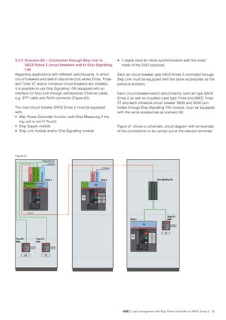 ABB | Load management with Ekip Power Controller for SACE Emax 2 25
4.2.2 	Scenario B2 – Connection through Ekip Link to
SACE Emax 2 circuit breakers and to Ekip Signalling
10K
Regarding applications with different switchboards, in which
circuit breakers and switch-disconnectors series Emax, Tmax
and Tmax XT and/or miniature circuit breakers are installed,
it is possible to use Ekip Signalling 10K equipped with an
interface for Ekip Link through standardized Ethernet cable,
e.g. STP cable and RJ45 connector (Figure 20).
The main circuit breaker SACE Emax 2 must be equipped
with:
•	 Ekip Power Controller function (with Ekip Measuring if the
trip unit is not Hi Touch)
•	 Ekip Supply module
•	 Ekip Link module and/or Ekip Signalling module
•	 1 digital input for clock synchronization with the smart
meter of the DSO (optional).
Each air circuit breaker type SACE Emax 2 controlled through
Ekip Link must be equipped with the same accessories as the
previous scenario.
Each circuit breaker/switch-disconnector, both air type SACE
Emax 2 as well as moulded-case type Tmax and SACE Tmax
XT and each miniature circuit breaker S800 and S200 con-
trolled through Ekip Signalling 10K module, must be equipped
with the same accessories as scenario A2.
Figure 21 shows a schematic circuit diagram with an example
of the connections to be carried out at the relevant terminals
Figure 20
Ekip Power
Controller
Ekip
Ekip Signaling
4k
Energy meter clock
110-240 Vac
110-240 Vac
Tmax XT+
MOE
Tmax XT+
MOE
Emax 2 Emax 2 Ekip Signalling 10k
Q/1
Ekip Link
SY Q/1 SY
Ekip TM
Tmax XT+
MOEEmax 2
Q/1 S51
TM
MS
M
Q/1
YO
YC
M
EkipSignalling2k
EkipSignalling2k
EkipLink
EkipSupply
EkipLink
EkipSupply
Ekip Com
YO
YC
 