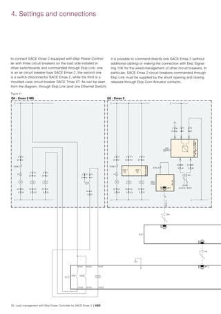 26 Load management with Ekip Power Controller for SACE Emax 2 | ABB
to connect SACE Emax 2 equipped with Ekip Power Control-
ler with three circuit breakers on the load side installed in
other switchboards and commanded through Ekip Link: one
is an air circuit breaker type SACE Emax 2, the second one
is a switch-disconnector SACE Emax 2, while the third is a
moulded-case circuit breaker SACE Tmax XT. As can be seen
from the diagram, through Ekip Link (and one Ethernet Switch)
Figure 21
4. Settings and connections
Q4 - Emax 2 MS Q2 - Emax 2
it is possible to command directly one SACE Emax 2 (without
additional cabling) or making the connection with Ekip Signal-
ling 10K for the wired management of other circuit breakers. In
particular, SACE Emax 2 circuit breakers commanded through
Ekip Link must be supplied by the shunt opening and closing
releases through Ekip Com Actuator contacts.
 