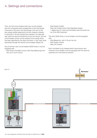 28 Load management with Ekip Power Controller for SACE Emax 2 | ABB
Ekip Power
Controller
Ekip Signalling
4k
Energy meter clock
110-240 Vac
110-240 Vac
Tmax XT+
MOE
Tmax XT+
MOE
Emax 2
Emax 2
No priority loads No priority loadsNo priority loads
EkipLink
EkipSignalling2k
EkipSignalling2k
EkipSupply
EkipLink
MV Breaker
Energy Meter
Q/1
Ekip Link
S51 Q/1 S51
Ekip TM
EkipSupply
Ekip
M Ekip Com
YO
YC
4. Settings and connections
Figure 22
Then, the first circuit breaker shall carry out the analysis
(and the consequent load management) of the total energy
consumed in the plant; this total energy is the sum of the
two energy profiles detected by the two measure modules.
In particular, if the two transformers operate in an alternate
way, when the second transformer is put into service, the first
circuit breaker carries out the analysis of the energy which
has been absorbed by the plant and which, in this case, flows
exclusively through the second circuit breaker (Figure 23).
One of the two main circuit breakers SACE Emax 2 must be
equipped with:
-	 Ekip Power Controller function (with Ekip Measuring if the
trip unit is not Hi Touch)
-	 Ekip Supply module
-	 Ekip Link module and/or Ekip Signalling module
-	 1 digital input for clock synchronization with the smart me-
ter of the DSO (optional).
The other SACE Emax 2 circuit breaker must be equipped
with:
-	 Ekip Measuring with Hi Touch trip unit
-	 Ekip Supply module
-	 Ekip Link module.
Each controlled circuit breaker/switch-disconnector and
miniature circuit breaker must be equipped with the same ac-
cessories as in the previous scenario.
 